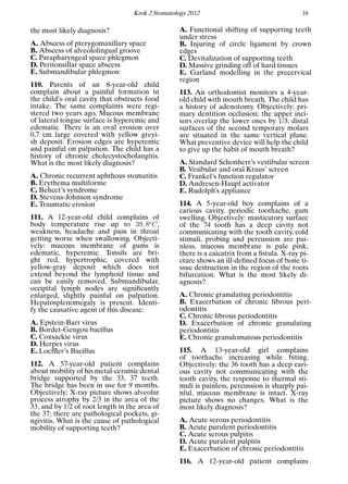 Krok 2 Stomatology 2012 16
the most likely diagnosis?
A. Abscess of pterygomaxillary space
B. Abscess of alveololingual groove
C. Parapharyngeal space phlegmon
D. Peritonsillar space abscess
E. Submandibular phlegmon
110. Parents of an 8-year-old child
complain about a painful formation in
the child’s oral cavity that obstructs food
intake. The same complaints were regi-
stered two years ago. Mucous membrane
of lateral tongue surface is hyperemic and
edematic. There is an oval erosion over
0,7 cm large covered with yellow greyi-
sh deposit. Erosion edges are hyperemic
and painful on palpation. The child has a
history of chronic cholecystocholangitis.
What is the most likely diagnosis?
A. Chronic recurrent aphthous stomatitis
B. Erythema multiforme
C. Behcet’s syndrome
D. Stevens-Johnson syndrome
E. Traumatic erosion
111. A 12-year-old child complains of
body temperature rise up to 39, 8o
C,
weakness, headache and pain in throat
getting worse when swallowing. Objecti-
vely: mucous membrane of gums is
edematic, hyperemic. Tonsils are bri-
ght red, hypertrophic, covered with
yellow-gray deposit which does not
extend beyond the lymphoid tissue and
can be easily removed. Submandibular,
occipital lymph nodes are signiﬁcantly
enlarged, slightly painful on palpation.
Hepatosplenomegaly is present. Identi-
fy the causative agent of this disease:
A. Epstein-Barr virus
B. Bordet-Gengou bacillus
C. Coxsackie virus
D. Herpes virus
E. Loefﬂer’s Bacillus
112. A 57-year-old patient complains
about mobility of his metal-ceramic dental
bridge supported by the 33, 37 teeth.
The bridge has been in use for 9 months.
Objectively: X-ray picture shows alveolar
process atrophy by 2/3 in the area of the
33, and by 1/2 of root length in the area of
the 37; there are pathological pockets, gi-
ngivitis. What is the cause of pathological
mobility of supporting teeth?
A. Functional shifting of supporting teeth
under stress
B. Injuring of circle ligament by crown
edges
C. Devitalization of supporting teeth
D. Massive grinding off of hard tissues
E. Garland modelling in the precervical
region
113. An orthodontist monitors a 4-year-
old child with mouth breath. The child has
a history of adenotomy. Objectively: pri-
mary dentition occlusion; the upper inci-
sors overlap the lower ones by 1/3; distal
surfaces of the second temporary molars
are situated in the same vertical plane.
What preventive device will help the child
to give up the habit of mouth breath?
A. Standard Schonherr’s vestibular screen
B. Vesibular and oral Kraus’ screen
C. Frankel’s function regulator
D. Andresen-Haupl activator
E. Rudolph’s appliance
114. A 5-year-old boy complains of a
carious cavity, periodic toothache, gum
swelling. Objectively: masticatory surface
of the 74 tooth has a deep cavity not
communicating with the tooth cavity, cold
stimuli, probing and percussion are pai-
nless, mucous membrane is pale pink,
there is a caicatrix from a ﬁstula. X-ray pi-
cture shows an ill-deﬁned focus of bone ti-
ssue destruction in the region of the roots
bifurcation. What is the most likely di-
agnosis?
A. Chronic granulating periodontitis
B. Exacerbation of chronic ﬁbrous peri-
odontitis
C. Chronic ﬁbrous periodontitis
D. Exacerbation of chronic granulating
periodontitis
E. Chronic granulomatous periodontitis
115. A 13-year-old girl complains
of toothache increasing while biting.
Objectively: the 36 tooth has a deep cari-
ous cavity not communicating with the
tooth cavity, the response to thermal sti-
muli is painless, percussion is sharply pai-
nful, mucous membrane is intact. X-ray
picture shows no changes. What is the
most likely diagnosis?
A. Acute serous periodontitis
B. Acute purulent periodontitis
C. Acute serous pulpitis
D. Acute purulent pulpitis
E. Exacerbation of chronic periodontitis
116. A 12-year-old patient complains
 