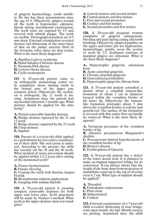 Krok 2 Stomatology 2012 17
of gingival haemorrhage, tooth mobili-
ty. He has has these presentations since
the age of 4. Objectively: gingiva around
all the teeth is hyperaemic, edematic,
bleeds during instrumental examination.
The teeth roots are exposed by 1/3 and
covered with whitish plaque. The teeth
are mobile. Dentogingival pockets are 4-5
mm deep. External examination revealed
dryness and thickening of the outer layer
of skin on the palms, anterior third of
the forearms, soles; there are skin cracks.
What is the most likely diagnosis?
A. Papillon-Lefevre syndrome
B. Hand-Schuller-Christian disease
C. Niemann-Pick disease
D. Letterer-Siewe disease
E. Cyclic neutropenia
117. A 47-year-old patient came to
an orthopaedic stomatology center wi-
th complaints about missing tooth in
the frontal part of his upper jaw,
cosmetic defect. Objectively: the occlusi-
on is orthogenic, the 11 tooth is mi-
ssing. Anamnesis data: the patient had
myocardial infarction 3 months ago. What
denture should be applied for the time
being?
A. Partial removable lamellar denture
B. Bridge denture suported by the 21 and
12 teeth
C. Bridge denture suported by the 21 tooth
D. Clasp denture
E. Implant
118. Parents of a 6-year-old child applied
to a pedodontist for preventive examinati-
on of their child. The oral cavity is saniti-
zed. According to the parents, the child
has recently cut the 36 and the 46 tooth.
What method of caries prevention should
be applied within 1,5-2 years after cutting
of the mentioned teeth?
A. Fissure hermetization
B. Fissure silvering
C. Coating the teeth with ﬂuorine lacquer
Ftorlak
D. Remodentum solution applications
E. Gargling with sodium ﬂuoride
119. A 70-year-old patient is awaiting
complete removable dentures for both
upper and lower jaws. Teeth placement
will be made by Vasilyev’s method. What
teeth in the upper denture must not touch
glass?
A. Lateral incisors and second molars
B. Central incisors and ﬁrst molars
C. First and second premolars
D. Canines and ﬁrst molars
E. Second premolars and ﬁrst molars
120. A 20-year-old pregnant woman
complains of gingival enlargement,
bleeding and pain during eating and tooth
brushing. Objectively: gingival papillae on
the upper and lower jaw are hyperaemic,
haemorrhagic, painfu, cover the crowns
of teeth by 1/2. Scalloped contours of
marginal gingiva are abnormal. What is
the most likely diagnosis?
A. Hypertrophic gingivitis, edematous
form
B. Acute catarrhal gingivitis
C. Chronic catarrhal gingivitis
D. Generalized periodontitis
E. Hypertrophic gingivitis, ﬁbrous form
121. A 55-year-old patient consulted a
dentist about a roundish tumour-like
formation of about 1 cm in diameter
located within the vermilion border of
his lower lip. Objectively: the tumour-
like formation protrudes about 5 mm
above the vermilion border, it is dense and
grayish-red. The surface of the formation
is covered with thin scales that can hardly
be removed. What is the most likely di-
agnosis?
A. Verrucous precancer of the vermilion
border of lip
B. Abrasive precancerous Manganotti’s
cheilitis
C. Precancerous limited hyperkeratosis of
the vermilion border of lip
D. Bowen’s disease
E. Erythroplasia of Queyrat
122. A 50-year-old patient has a defect
of the lower dental arch. It is planned to
make an implant-supported bridge for its
restoration. X-ray picture shows that the
height of the bone mass from projection of
mandibular canal up to the top of alveolar
crest is 2 cm. What type of implant should
be applied?
A. Threaded
B. Endodontic-endoosseous
C. Plate-form
D. Subperiosteal
E. Conical
123. External examination of a 7-year-old
child revealed: thickening of nose bridge,
semi-open mouth, dry lips. Mouth corners
are peeling. Anamnesis data: the child
 