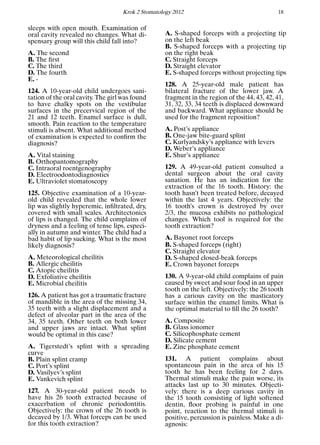 Krok 2 Stomatology 2012 18
sleeps with open mouth. Examination of
oral cavity revealed no changes. What di-
spensary group will this child fall into?
A. The second
B. The ﬁrst
C. The third
D. The fourth
E. -
124. A 10-year-old child undergoes sani-
tation of the oral cavity. The girl was found
to have chalky spots on the vestibular
surfaces in the precervical region of the
21 and 12 teeth. Enamel surface is dull,
smooth. Pain reaction to the temperature
stimuli is absent. What additional method
of examination is expected to conﬁrm the
diagnosis?
A. Vital staining
B. Orthopantomography
C. Intraoral roentgenography
D. Electroodontodiagnostics
E. Ultraviolet stomatoscopy
125. Objective examination of a 10-year-
old child revealed that the whole lower
lip was slightly hyperemic, inﬁltrated, dry,
covered with small scales. Architectonics
of lips is changed. The child complains of
dryness and a feeling of tense lips, especi-
ally in autumn and winter. The child had a
bad habit of lip sucking. What is the most
likely diagnosis?
A. Meteorological cheilitis
B. Allergic cheilitis
C. Atopic cheilitis
D. Exfoliative cheilitis
E. Microbial cheilitis
126. A patient has got a traumatic fracture
of mandible in the area of the missing 34,
35 teeth with a slight displacement and a
defect of alveolar part in the area of the
34, 35 teeth. Other teeth on both lower
and upper jaws are intact. What splint
would be optimal in this case?
A. Tigerstedt’s splint with a spreading
curve
B. Plain splint cramp
C. Port’s splint
D. Vasilyev’s splint
E. Vankevich splint
127. A 30-year-old patient needs to
have his 26 tooth extracted because of
exacerbation of chronic periodontitis.
Objectively: the crown of the 26 tooth is
decayed by 1/3. What forceps can be used
for this tooth extraction?
A. S-shaped forceps with a projecting tip
on the left beak
B. S-shaped forceps with a projecting tip
on the right beak
C. Straight forceps
D. Straight elevator
E. S-shaped forceps without projecting tips
128. A 25-year-old male patient has
bilateral fracture of the lower jaw. A
fragment in the region of the 44, 43, 42, 41,
31, 32, 33, 34 teeth is displaced downward
and backward. What appliance should be
used for the fragment reposition?
A. Post’s appliance
B. One-jaw bite-guard splint
C. Kurlyandsky’s appliance with levers
D. Weber’s appliance
E. Shur’s appliance
129. A 49-year-old patient consulted a
dental surgeon about the oral cavity
sanation. He has an indication for the
extraction of the 16 tooth. History: the
tooth hasn’t been treated before, decayed
within the last 4 years. Objectively: the
16 tooth’s crown is destroyed by over
2/3, the mucosa exhibits no pathological
changes. Which tool is required for the
tooth extraction?
A. Bayonet root forceps
B. S-shaped forceps (right)
C. Straight elevator
D. S-shaped closed-beak forceps
E. Crown bayonet forceps
130. A 9-year-old child complains of pain
caused by sweet and sour food in an upper
tooth on the left. Objectively: the 26 tooth
has a carious cavity on the masticatory
surface within the enamel limits. What is
the optimal material to ﬁll the 26 tooth?
A. Сomposite
B. Glass ionomer
C. Silicophosphate cement
D. Silicate cement
E. Zinc phosphate cement
131. A patient complains about
spontaneous pain in the area of his 15
tooth he has been feeling for 2 days.
Thermal stimuli make the pain worse, its
attacks last up to 30 minutes. Objecti-
vely: there is a deep carious cavity in
the 15 tooth consisting of light softened
dentin, ﬂoor probing is painful in one
point, reaction to the thermal stimuli is
positive, percussion is painless. Make a di-
agnosis:
 