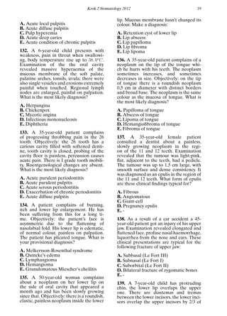 Krok 2 Stomatology 2012 19
A. Acute local pulpitis
B. Acute diffuse pulpitis
C. Pulp hyperemia
D. Acute deep caries
E. Acute condition of chronic pulpitis
132. A 6-year-old child presents with
weakness, pain in throat when swallowi-
ng, body temperature rise up to 38, 0o
C.
Examination of the the oral cavity
revealed massive hyperaemia of the
mucous membrane of the soft palate,
palatine arches, tonsils, uvula; there were
also single vesicles and erosions extremely
painful when touched. Regional lymph
nodes are enlarged, painful on palpation.
What is the most likely diagnosis?
A. Herpangina
B. Chickenpox
C. Mycotic angina
D. Infectious mononucleosis
E. Diphtheria
133. A 35-year-old patient complains
of progressing throbbing pain in the 26
tooth. Objectively: the 26 tooth has a
carious cavity ﬁlled with softened denti-
ne, tooth cavity is closed, probing of the
cavity ﬂoor is painless, percussion causes
acute pain. There is I grade tooth mobili-
ty. Roentgenological changes are absent.
What is the most likely diagnosis?
A. Acute purulent periodontitis
B. Acute purulent pulpitis
C. Acute serous periodontitis
D. Exacerbation of chronic periodontitis
E. Acute diffuse pulpitis
134. A patient complains of burning,
itch and lower lip enlargement. He has
been suffering from this for a long ti-
me. Objectively: the patient’s face is
asymmetric due to the ﬂattening of
nasolabial fold. His lower lip is edematic,
of normal colour, painless on palpation.
The patient has plicated tongue. What is
your provisional diagnosis?
A. Melkersson-Rosenthal syndrome
B. Quincke’s edema
C. Lymphangioma
D. Hemangioma
E. Granulomatous Miescher’s cheilitis
135. A 50-year-old woman complains
about a neoplasm on her lower lip on
the side of oral cavity that appeared a
month ago and has been slowly growing
since that. Objectively: there is a roundish,
elastic, painless neoplasm inside the lower
lip. Mucous membrane hasn’t changed its
colour. Make a diagnosis:
A. Retention cyst of lower lip
B. Lip abscess
C. Lip papilloma
D. Lip ﬁbroma
E. Lip lipoma
136. A 35-year-old patient complains of a
neoplasm on the tip of the tongue whi-
ch he hurts with his teeth. The neoplasm
sometimes increases, and sometimes
decreases in size. Objectively: on the tip
of tongue there is a roundish neoplasm
0,5 cm in diameter with distinct borders
and broad base. The neoplasm is the same
colour as the mucosa of tongue. What is
the most likely diagnosis?
A. Papilloma of tongue
B. Abscess of tongue
C. Lipoma of tongue
D. Hemangioﬁbroma of tongue
E. Fibroma of tongue
137. A 35-year-old female patient
consulted a dentist about a painless,
slowly growing neoplasm in the regi-
on of the 11 and 12 teeth. Examination
revealed that the tumour was light-pink,
ﬂat, adjacent to the teeth, had a pedicle.
The tumour was up to 1,5 cm large, with
smooth surface and dense consistency. It
was diagnosed as an epulis in the region of
the 11 and 12 teeth. What form of epulis
are these clinical ﬁndings typical for?
A. Fibrous
B. Angiomatous
C. Giant-cell
D. Pregnancy epulis
E. -
138. As a result of a car accident a 45-
year-old patient got an injury of his upper
jaw. Examination revealed elongated and
ﬂattened face, profuse nasal haemorrhage,
liquorrhea from the nose and ears. These
clinical presentations are typical for the
following fracture of upper jaw:
A. Subbasal (Le Fort III)
B. Subnasal (Le Fort I)
C. Suborbital (Le Fort II)
D. Bilateral fracture of zygomatic bones
E. -
139. A 7-year-old child has protruding
chin, the lower lip overlaps the upper
one. There are diastemas and tremas
between the lower incisors, the lower inci-
sors overlap the upper incisors by 2/3 of
 