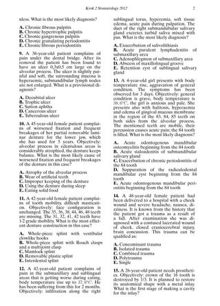 Krok 2 Stomatology 2012 2
nless. What is the most likely diagnosis?
A. Chronic ﬁbrous pulpitis
B. Chronic hypertrophic pulpitis
C. Chronic gangrenous pulpitis
D. Chronic granulating periodontitis
E. Chronic ﬁbrous periodontitis
9. A 36-year-old patient complains of
pain under the dental bridge. After its
removal the patient has been found to
have an ulcer 0,3x0,5 cm large on the
alveolar process. The ulcer is slightly pai-
nful and soft, the surrounding mucosa is
hyperaemic, submandibular lymph nodes
are not enlarged. What is a provisional di-
agnosis?
A. Decubital ulcer
B. Trophic ulcer
C. Sutton aphtha
D. Cancerous ulcer
E. Tuberculous ulcer
10. A 45-year-old female patient complai-
ns of worsened ﬁxation and frequent
breakages of her partial removable lami-
nar denture for the lower jaw, which
she has used for 5 years. Objectively:
alveolar process in edentulous areas is
considerably atrophied, the denture keeps
balance. What is the most likely cause of
worsened ﬁxation and frequent breakages
of the denture in this case?
A. Atrophy of the alveolar process
B. Wear of artiﬁcial teeth
C. Improper keeping of the denture
D. Using the denture during sleep
E. Eating solid food
11. A 42-year-old female patient complai-
ns of tooth mobility, difﬁcult masticati-
on. Objectively: face conﬁguration is
unchanged. The 35, 36, 38, 44, 46, 48 teeth
are missing. The 31, 32, 41, 42 teeth have
1-2 grade mobility. What is the most efﬁci-
ent denture construction in this case?
A. Whole-piece splint with vestibular
clowlike hooks
B. Whole-piece splint with Roach clasps
and a multijoint clasp
C. Mamlock splint
D. Removable plastic splint
E. Interdental splint
12. A 42-year-old patient complains of
pain in the submaxillary and sublingual
areas that is getting worse during eating,
body temperature rise up to 37, 6o
C. He
has been suffering from this for 2 months.
Objectively: inﬁltration along the right
sublingual torus, hyperemia, soft tissue
edema, acute pain during palpation. The
duct of the right submandubular salivary
gland excretes turbid saliva mixed with
pus. What is the most likely diagnosis?
A. Exacerbation of salivolithiasis
B. Acute purulent lymphadenitis of
submaxillary area
C. Adenophlegmon of submaxillary area
D. Abscess of maxillolingual groove
E. Retention cyst of sublingual salivary
gland
13. A 4-year-old girl presents with body
temperature rise, aggravation of general
condition. The symptoms has been
observed for 3 days. Objectively: general
condition is grave, body temperature is
38, 6o
C, the girl is anxious and pale. She
presents also with halitosis, hyperaemia
and edema of gingival mucous membrane
in the region of the 83, 84, 85 teeth on
both sides from the alveolar process.
The mentioned teeth are mobile, their
percussion causes acute pain; the 84 tooth
is ﬁlled. What is the most likely diagnosis?
A. Acute odontogenous mandibular
osteomyelitis beginning from the 84 tooth
B. Acute sialoadenitis of submandibular
salivary gland
C. Exacerbation of chronic periodontitis of
the 84 tooth
D. Suppuration of the radiculodental
mandibular cyst beginning from the 84
tooth
E. Acute odontogenous mandibular peri-
ostitis beginning from the 84 tooth
14. A 48-year-old female patient had
been delivered to a hospital with a cheek
wound and severe headache, nausea, di-
zziness. It is known from the history that
the patient got a trauma as a result of
a fall. After examination she was di-
agnosed with a contused lacerated wound
of cheek, closed craniocerebral injury,
brain concussion. This trauma can be
qualiﬁed as:
A. Concominant trauma
B. Isolated trauma
C. Combined trauma
D. Polytrauma
E. Single
15. A 26-year-old patient needs prostheti-
cs. Objectively: crown of the 16 tooth is
destroyed by 1/3. It is planned to restore
its anatomical shape with a metal inlay.
What is the ﬁrst stage of making a cavity
for the inlay?
 