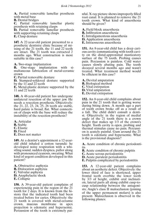 Krok 2 Stomatology 2012 21
A. Partial removable lamellar prosthesis
with metal base
B. Dental bridges
C. Partial removable lamellar plastic
prosthesis with retaining clasps
D. Partial removable lamellar prosthesis
with supporting-retaining clasps
E. Clasp denture
147. A 22-year-old patient presented to a
prosthetic dentistry clinic because of mi-
ssing of the 21 tooth, the 11 and 22 teeth
are intact. The 21 tooth was extracted 2
months ago. What construction is most
suitable in this case?
A. Two-stage implantation
B. One-stage implantation with si-
multaneous fabrication of metal-ceramic
crown
C. Partial removable denture
D. Stamped-soldered denture supported
by the 11 and 22 teeth
E. Metal-plastic denture supported by the
11 and 22 teeth
148. A 48-year-old patient has undergone
unilateral resection of the upper jaw. He
needs a resection prosthesis. Objectively:
the 21, 22, 23, 24, 25, 26 teeth are stable,
hard palate is broad, ﬂat. What connecti-
on of clasps with the base will reduce the
instability of the resection prosthesis?
A. Articular
B. Stable
C. Elastic
D. Fixed
E. Does not matter
149. At a dentist’s appointment a 12-year-
old child inhaled a cotton turunda: he
developed noisy respiration with a whi-
stling sound, sudden dyspnea, pallor along
with pronounced cyanosis, sweating. What
kind of urgent condition developed in this
patient?
A. Obstructive asphyxia
B. Dislocation asphyxia
C. Valvular asphyxia
D. Anaphylactic shock
E. Collapse
150. A 39-year-old patient complains of
experiencing pain in the region of the 21
tooth for 2 days. It is known from the hi-
story that the indicated tooth had been
treated before for caries. Objectively: the
21 tooth is covered with metal-ceramic
crown, mucous membrane in apex
projection is edematic and hyperaemic.
Percussion of the tooth is extremely pai-
nful. X-ray picture shows improperly ﬁlled
root canal. It is planned to remove the 21
tooth crown. What kind of anaesthesia
should be given?
A. Field block anaesthesia
B. Inﬁltration anaesthesia
C. Intraligamentous anaesthesia
D. Application anaesthesia
E. Intraosseous anaesthesia
151. An 8-year-old child has a deep cari-
ous cavity communicating with tooth cavi-
ty on the distal-approximal masticatory
surface of the 75 tooth. Probing causes
pain. Percussion is painless. Cold water
causes slowly abating pain. The tooth
decayed several months ago and wasn’t
treated. What treatment method would
be efﬁcient in this case?
A. Devital amputation
B. Biological method
C. Vital extirpation
D. Vital amputation
E. Devital extirpation
152. An 8-year-old child complains about
pain in the 21 tooth that is getting worse
during biting down. A month ago a part
of tooth crown broke off as a result of
a fall. The child didn’t consult a denti-
st. Objectively: in the region of medial
angle of the 21 tooth there is a crown
defect that makes up 1/3 of the crown’s
height. Tooth cavity is open, probing and
thermal stimulus cause no pain. Percussi-
on is acutely painful. Gum around the 21
tooth is edematic and hyperaemic. What
is the provisional diagnosis?
A. Acute condition of chronic periodonti-
tis
B. Acute condition of chronic pulpitis
C. Acute serous periodontitis
D. Acute purulent periodontitis
E. Pulpitis complicated by periodontitis
153. A 12-year-old patient complains
about an aesthetic defect. Objectively: the
lower third of face is shortened, upper
frontal teeth overbite the lower teeth
by 3/3 of height, exhibit oral inclinati-
on, lateral parts all along exhibit cusp-to-
cusp relationship between the antagoni-
sts; Angle’s class II malocclusion (joining
of the upper permanent molars) is also
present. Malocclusion is observed in the
following planes:
 