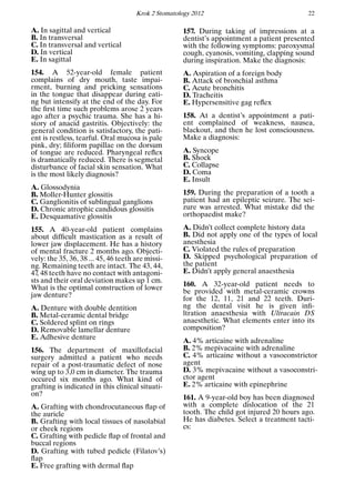 Krok 2 Stomatology 2012 22
A. In sagittal and vertical
B. In transversal
C. In transversal and vertical
D. In vertical
E. In sagittal
154. A 52-year-old female patient
complains of dry mouth, taste impai-
rment, burning and pricking sensations
in the tongue that disappear during eati-
ng but intensify at the end of the day. For
the ﬁrst time such problems arose 2 years
ago after a psychic trauma. She has a hi-
story of anacid gastritis. Objectively: the
general condition is satisfactory, the pati-
ent is restless, tearful. Oral mucosa is pale
pink, dry; ﬁliform papillae on the dorsum
of tongue are reduced. Pharyngeal reﬂex
is dramatically reduced. There is segmetal
disturbance of facial skin sensation. What
is the most likely diagnosis?
A. Glossodynia
B. Moller-Hunter glossitis
C. Ganglionitis of sublingual ganglions
D. Chronic atrophic candidous glossitis
E. Desquamative glossitis
155. A 40-year-old patient complains
about difﬁcult mastication as a result of
lower jaw displacement. He has a history
of mental fracture 2 months ago. Objecti-
vely: the 35, 36, 38 ... 45, 46 teeth are missi-
ng. Remaining teeth are intact. The 43, 44,
47, 48 teeth have no contact with antagoni-
sts and their oral deviation makes up 1 cm.
What is the optimal construction of lower
jaw denture?
A. Denture with double dentition
B. Metal-ceramic dental bridge
C. Soldered splint on rings
D. Removable lamellar denture
E. Adhesive denture
156. The department of maxillofacial
surgery admitted a patient who needs
repair of a post-traumatic defect of nose
wing up to 3,0 cm in diameter. The trauma
occured six months ago. What kind of
grafting is indicated in this clinical situati-
on?
A. Grafting with chondrocutaneous ﬂap of
the auricle
B. Grafting with local tissues of nasolabial
or cheek regions
C. Grafting with pedicle ﬂap of frontal and
buccal regions
D. Grafting with tubed pedicle (Filatov’s)
ﬂap
E. Free grafting with dermal ﬂap
157. During taking of impressions at a
dentist’s appointment a patient presented
with the following symptoms: paroxysmal
cough, cyanosis, vomiting, clapping sound
during inspiration. Make the diagnosis:
A. Aspiration of a foreign body
B. Attack of bronchial asthma
C. Acute bronchitis
D. Tracheitis
E. Hypersensitive gag reﬂex
158. At a dentist’s appointment a pati-
ent complained of weakness, nausea,
blackout, and then he lost consciousness.
Make a diagnosis:
A. Syncope
B. Shock
C. Collapse
D. Coma
E. Insult
159. During the preparation of a tooth a
patient had an epileptic seizure. The sei-
zure was arrested. What mistake did the
orthopaedist make?
A. Didn’t collect complete history data
B. Did not apply one of the types of local
anesthesia
C. Violated the rules of preparation
D. Skipped psychological preparation of
the patient
E. Didn’t apply general anaesthesia
160. A 32-year-old patient needs to
be provided with metal-ceramic crowns
for the 12, 11, 21 and 22 teeth. Duri-
ng the dental visit he is given inﬁ-
ltration anaesthesia with Ultracain DS
anaesthetic. What elements enter into its
composition?
A. 4% articaine with adrenaline
B. 2% mepivacaine with adrenaline
C. 4% articaine without a vasoconstrictor
agent
D. 3% mepivacaine without a vasoconstri-
ctor agent
E. 2% articaine with epinephrine
161. A 9-year-old boy has been diagnosed
with a complete dislocation of the 21
tooth. The child got injured 20 hours ago.
He has diabetes. Select a treatment tacti-
cs:
 
