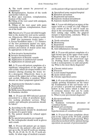 Krok 2 Stomatology 2012 23
A. The tooth cannot be preserved or
reimplanted
B. Reimplantation, ﬁxation of the tooth
and further follow-up
C. Root apex resection, reimplantation,
ﬁxation of the tooth
D. Filling of the root canal with amalgam,
reimplantation
E. Filling of the root canal with paste
containing calcium, reimplantation, ﬁxati-
on of the tooth
162. Parents of a 7,5-year old child brought
him to the dentist for oral cavity sanitati-
on. Objectively: DEF (for primary teeth)
+ DMF (for permanent teeth) index =
4, Green-Vermillion index = 2,5. Fissures
of the ﬁrst permanent molars are open,
intact, non-pigmented. What method of
primary prevention of dental caries may
be appropriate in this case?
A. Non-invasive hermetization
B. Invasive hermetization
C. Application of ﬂuoride varnish
D. Application of antibacterial varnish
E. Application of calcium gels
163. A 35-year-old patient complains of a
signiﬁcant enlargement of the upper lip
and eyelids, which developed within a few
minutes (during cleaning the house wi-
th a detergent). Objectively: there is an
edema of the upper part of face, upper lip
and eyelids. Palpation is painless. What
disease are these symptoms typical for?
A. Angioneurotic Quincke’s edema
B. Macrocheilitis
C. Lymphedema
D. Melkersson-Rosenthal syndrome
E. Glandular cheilitis
164. A 25-year-old HIV-infected patient
presented to a clinic of prosthetic denti-
stry seeking prosthetic services. What
aseptic and antiseptic precautions should
be taken?
A. According to the scheme
B. The impressions should be desinfected
by means of a quartz lamp
C. The patient should be refused appoi-
ntment
D. No special precautions are required
E. The orthopaedist should work in gloves
and a mask
165. A 20-year-old patient got an injury.
Objectively: the patient’s chin and lower
jaw up to the 34 and 45 teeth are missing.
The 45, 46, 47, 48, 34, 35, 36, 37 teeth are
stable. At what stage of medical evacuati-
on the patient will get special medical aid?
A. Specialized army surgical hospital
B. Battalion aid station
C. Regimental aid station
D. Separate medical detachment
E. Separate medical battalion
166. A 3-year-old child got an injury of the
upper teeth as a result of a fall. Objecti-
vely: crowns of the 51 and 61 teeth are
deep in the surrounding tissues with only
their cutting edge visible, the gingival
margin is hyperaemia, edematic. What is
the treatment tactics?
A. Tooth extraction
B. Monitoring
C. Reposition
D. Endodontic treatment
E. Anti-inﬂammatory therapy
167. A 25-year-old patient complains of a
light brown spot in the upper front tooth.
Objectively: the 23 tooth has a single li-
ght brown spot in the precervical regi-
on. Probing shows smooth surface. The
tooth is nonresponsive to cold and probi-
ng. What is the most likely diagnosis?
A. Chronic initial caries
B. Fluorosis
C. Local enamel hypoplasia
D. Acute initial caries
E. Chronic superﬁcial caries
168. A 45-year-old patient complains of a
rapidly growing formation on his lower
lip. Examination of the red border of li-
ps revealed a greyish-red nodule with a
hollow in the centre which is ﬁlled wi-
th corneous masses that can be easily
removed. The nodule is painless, mobi-
le. What is your provisional diagnosis?
A. Keratoacanthoma
B. Papilloma
C. Nodulous verrucous precancer of
vermilion border
D. Basal cell carcinoma
E. Circumscribed precancerous
hyperkeratosis of vermilion border
169. A 35-year-old man complains about
pain in the region of the 38 tooth, painful
deglutition, difﬁcult mouth opening. What
anaesthesia method will be optimal during
operation on account of pericoronaritis?
 