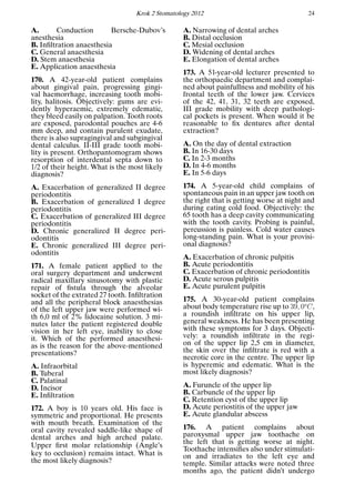 Krok 2 Stomatology 2012 24
A. Conduction Bersche-Dubov’s
anesthesia
B. Inﬁltration anaesthesia
C. General anaesthesia
D. Stem anaesthesia
E. Application anaesthesia
170. A 42-year-old patient complains
about gingival pain, progressing gingi-
val haemorrhage, increasing tooth mobi-
lity, halitosis. Objectively: gums are evi-
dently hyperaemic, extremely edematic,
they bleed easily on palpation. Tooth roots
are exposed, parodontal pouches are 4-6
mm deep, and contain purulent exudate,
there is also supragingival and subgingival
dental calculus. II-III grade tooth mobi-
lity is present. Orthopantomogram shows
resorption of interdental septa down to
1/2 of their height. What is the most likely
diagnosis?
A. Exacerbation of generalized II degree
periodontitis
B. Exacerbation of generalized I degree
periodontitis
C. Exacerbation of generalized III degree
periodontitis
D. Chronic generalized II degree peri-
odontitis
E. Chronic generalized III degree peri-
odontitis
171. A female patient applied to the
oral surgery department and underwent
radical maxillary sinusotomy with plastic
repair of ﬁstula through the alveolar
socket of the extrated 27 tooth. Inﬁltration
and all the peripheral block anaesthesias
of the left upper jaw were performed wi-
th 6,0 ml of 2% lidocaine solution. 3 mi-
nutes later the patient registered double
vision in her left eye, inability to close
it. Which of the performed anaesthesi-
as is the reason for the above-mentioned
presentations?
A. Infraorbital
B. Tuberal
C. Palatinal
D. Incisor
E. Inﬁltration
172. A boy is 10 years old. His face is
symmetric and proportional. He presents
with mouth breath. Examination of the
oral cavity revealed saddle-like shape of
dental arches and high arched palate.
Upper ﬁrst molar relationship (Angle’s
key to occlusion) remains intact. What is
the most likely diagnosis?
A. Narrowing of dental arches
B. Distal occlusion
C. Mesial occlusion
D. Widening of dental arches
E. Elongation of dental arches
173. A 51-year-old lecturer presented to
the orthopaedic department and complai-
ned about painfullness and mobility of his
frontal teeth of the lower jaw. Cervices
of the 42, 41, 31, 32 teeth are exposed,
III grade mobility with deep pathologi-
cal pockets is present. When would it be
reasonable to ﬁx dentures after dental
extraction?
A. On the day of dental extraction
B. In 16-30 days
C. In 2-3 months
D. In 4-6 months
E. In 5-6 days
174. A 5-year-old child complains of
spontaneous pain in an upper jaw tooth on
the right that is getting worse at night and
during eating cold food. Objectively: the
65 tooth has a deep cavity communicating
with the tooth cavity. Probing is painful,
percussion is painless. Cold water causes
long-standing pain. What is your provisi-
onal diagnosis?
A. Exacerbation of chronic pulpitis
B. Acute periodontitis
C. Exacerbation of chronic periodontitis
D. Acute serous pulpitis
E. Acute purulent pulpitis
175. A 30-year-old patient complains
about body temperature rise up to 39, 0o
C,
a roundish inﬁltrate on his upper lip,
general weakness. He has been presenting
with these symptoms for 3 days. Objecti-
vely: a roundish inﬁltrate in the regi-
on of the upper lip 2,5 cm in diameter,
the skin over the inﬁltrate is red with a
necrotic core in the centre. The upper lip
is hyperemic and edematic. What is the
most likely diagnosis?
A. Furuncle of the upper lip
B. Carbuncle of the upper lip
C. Retention cyst of the upper lip
D. Acute periostitis of the upper jaw
E. Acute glandular abscess
176. A patient complains about
paroxysmal upper jaw toothache on
the left that is getting worse at night.
Toothache intensiﬁes also under stimulati-
on and irradiates to the left eye and
temple. Similar attacks were noted three
months ago, the patient didn’t undergo
 