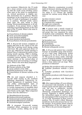 Krok 2 Stomatology 2012 25
any treatment. Objectively: the 25 tooth
has a deep carious cavity communicati-
ng with the tooth cavity. Probing causes
acute pain at the point of communicati-
on, vertical percussion is slightly pai-
nful, horizontal one is painless. Mucous
membrane in the projection of root apex
of the 25 tooth is unchanged, its palpati-
on is painless. Thermal probe causes
acute pain, the pain attack is long-
lasting. Electroodontodiagnosis is 60 mi-
croampere. X-ray picture shows a slight
widening of periodontal ﬁssure at the root
apex of the 25 tooth. What is the most li-
kely diagnosis?
A. Exacerbation of chronic pulpitis
B. Acute generalized pulpitis
C. Acute purulent pulpitis
D. Acute purulent periodontitis
E. Exacerbation of chronic periodontitis
177. A 48-year-old woman complains of
aching dull pain in the region of the left
TMJ, that is getting worse during eating
solid food. The pain appeared about 2,5
years ago. Objectively: mouth opening is
limited, there is sideward deviation of jaw
during mouth opening, TMJ is clicking.
Examination of the oral cavity revealed
secondary partial adentia. X-ray picture
shows sclerosis of the cortical plate of
articulat head and narrowing of cartilage
space. What is the most likely diagnosis?
A. Arthrosis of the TMJ
B. Chronic arthritis of the TMJ
C. Acute arthritis of the TMJ
D. Painful dysfunction of the TMJ
E. Exacerbation of chronic arthritis of the
TMJ
178. An oral surgeon attended a 3-
day-old child staying in the newborn
pathology department. Objectively: bi-
lateral hypogenesis of zygomatic bones
and orbits, antimongoloid slant of
palpebral ﬁssures, nonclosure of inferi-
or eyelids, hypogenesis of mandible (bird
face), deformity of auricles with a preauri-
cular ﬁstula on the right. What congenital
disease does the child have?
A. Mandibulofacial dysostosis
B. Oculocerebrorenal syndrome
C. Oculoauriculovertebral dysplasia
D. Oculomandibulofacial syndrome
E. Oculodentodigital syndrome
179. A pregnant 24-year-old woman
complains about emergence of several
new carious cavities, falling out of old
ﬁllings. Objective examination revealed:
index of decayed, missing and ﬁlled teeth
(DMF) = 16, Feodorov-Volodkina hygi-
ene index is 3,3. Choose the optimal
material for carious cavity ﬁlling in this
case:
A. Glass ionomer cement
B. Silver amalgam
C. Chemical-cure composite
D. Light-cure composite
E. Silicophosphate cement
180. A patient with a missile wound of
face was delivered to the station of dental
aid group that was organized by order
of medical corps commander. What kind
of aid can be rendered by the dental aid
group?
A. Secondary care
B. Professional care
C. Consultancy
D. Dental health service
E. Dental orthopaedic service
181. A 62-year-old patient has a median
fracture of mandible along with formati-
on of a false joint. Objectively: dental
formula is 33, 34, 35, 36, 27, 47, 46, 45, 44,
43. The teeth are intact, stable, with high
crowns. Fragment mobility is insigniﬁcant,
there is no displacement. X-ray picture
shows a bone defect 0,8 cm large. What
prosthesis is indicated?
A. Bridge-like prosthesis with a pivot point
B. Lamellar prosthesis without a pivot
point
C. Lamellar prosthesis with Gavrilow’s
pivot point
D. Lamellar prosthesis with Oxman’s pivot
point
E. Lamellar prosthesis with Weinstein’s
pivot point
182. After supercooling a 42-year-old pati-
ent presented with headache in the left
frontal region and left upper jaw. Objecti-
vely: the face is symmetric, breathi-
ng through the left nasal meatus is
obstructed, seropurulent discharges are
present. Palpation is slightly painful in
the infraorbital region as well as along
the mucogingival fold in projection of the
24, 25 teeth. Percussion of these teeth is
painless. The 24 tooth is ﬁlled. Mucuous
membrane of alveolar process has no visi-
ble changes. X-ray picture shows reduced
pneumatization of the left upper jaw si-
nus. What is the provisional diagnosis?
 