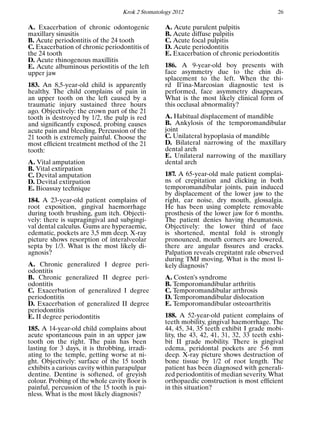 Krok 2 Stomatology 2012 26
A. Exacerbation of chronic odontogenic
maxillary sinusitis
B. Acute periodontitis of the 24 tooth
C. Exacerbation of chronic periodontitis of
the 24 tooth
D. Acute rhinogenous maxillitis
E. Acute albuminous periostitis of the left
upper jaw
183. An 8,5-year-old child is apparently
healthy. The child complains of pain in
an upper tooth on the left caused by a
traumatic injury sustained three hours
ago. Objectively: the crown part of the 21
tooth is destroyed by 1/2, the pulp is red
and signiﬁcantly exposed, probing causes
acute pain and bleeding. Percussion of the
21 tooth is extremely painful. Choose the
most efﬁcient treatment method of the 21
tooth:
A. Vital amputation
B. Vital extirpation
C. Devital amputation
D. Devital extirpation
E. Bioassay technique
184. A 23-year-old patient complains of
root exposition, gingival haemorrhage
during tooth brushing, gum itch. Objecti-
vely: there is supragingival and subgingi-
val dental calculus. Gums are hyperaemic,
edematic, pockets are 3,5 mm deep. X-ray
picture shows resorption of interalveolar
septa by 1/3. What is the most likely di-
agnosis?
A. Chronic generalized I degree peri-
odontitis
B. Chronic generalized II degree peri-
odontitis
C. Exacerbation of generalized I degree
periodontitis
D. Exacerbation of generalized II degree
periodontitis
E. II degree periodontitis
185. A 14-year-old child complains about
acute spontaneous pain in an upper jaw
tooth on the right. The pain has been
lasting for 3 days, it is throbbing, irradi-
ating to the temple, getting worse at ni-
ght. Objectively: surface of the 15 tooth
exhibits a carious cavity within parapulpar
dentine. Dentine is softened, of greyish
colour. Probing of the whole cavity ﬂoor is
painful, percussion of the 15 tooth is pai-
nless. What is the most likely diagnosis?
A. Acute purulent pulpitis
B. Acute diffuse pulpitis
C. Acute focal pulpitis
D. Acute periodontitis
E. Exacerbation of chronic periodontitis
186. A 9-year-old boy presents with
face asymmetry due to the chin di-
splacement to the left. When the thi-
rd Il’ina-Marcosian diagnostic test is
performed, face asymmetry disappears.
What is the most likely clinical form of
this occlusal abnormality?
A. Habitual displacement of mandible
B. Ankylosis of the temporomandibular
joint
C. Unilateral hypoplasia of mandible
D. Bilateral narrowing of the maxillary
dental arch
E. Unilateral narrowing of the maxillary
dental arch
187. A 65-year-old male patient complai-
ns of crepitation and clicking in both
temporomandibular joints, pain induced
by displacement of the lower jaw to the
right, ear noise, dry mouth, glossalgia.
He has been using complete removable
prosthesis of the lower jaw for 6 months.
The patient denies having rheumatosis.
Objectively: the lower third of face
is shortened, mental fold is strongly
pronounced, mouth corners are lowered,
there are angular ﬁssures and cracks.
Palpation reveals crepitatnt rale observed
during TMJ moving. What is the most li-
kely diagnosis?
A. Costen’s syndrome
B. Temporomandibular arthritis
C. Temporomandibular arthrosis
D. Temporomandibular dislocation
E. Temporomandibular osteoarthritis
188. A 52-year-old patient complains of
teeth mobility, gingival haemorrhage. The
44, 45, 34, 35 teeth exhibit I grade mobi-
lity, the 43, 42, 41, 31, 32, 33 teeth exhi-
bit II grade mobility. There is gingival
edema, peridontal pockets are 5-6 mm
deep. X-ray picture shows destruction of
bone tissue by 1/2 of root length. The
patient has been diagnosed with generali-
zed periodontitis of median severity. What
orthopaedic construction is most efﬁcient
in this situation?
 