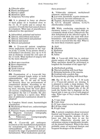 Krok 2 Stomatology 2012 27
A. Elbrecht splint
B. Plastic mouthguard
C. Murray’s splint
D. Mamlock splint
E. Temporary Novotny splint
189. It is planned to lance an abscess
of hard palate (it is localized close to
the 23, 24, 25 teeth) and to extract the
causative 24 tooth that had caused abscess
development. What type of anaesthesia is
indicated for this operation?
A. Infraorbital, palatinal and incisor
B. Tuberal, infraorbital and incisor
C. Tuberal, infraorbital and palatinal
D. Tuberal and incisor
E. Tuberal and palatinal
190. A 23-year-old patient complains
about unpleasant sensations in the regi-
on of the 12 tooth, X-ray picture shows a
well-deﬁned low-density area up to 8-10
mm in diameter around the root apex of
the 12 tooth. What method of surgery will
be the most efﬁcient?
A. Root apex resection
B. Root amputation
C. Hemisection
D. Tooth removal
E. Cystotomy
191. Examination of a 6-year-old boy
revealed enlarged lymph nodes in both
submandibular and cervical regions.
Objectively: the 75, 84 and 85 teeth
are decayed, there are presentations of
commissural cheilitis. According to the
boy’s mother, he has been quickly getti-
ng tired, sweating from the least physi-
cal exercise, complaining about weakness
throughout the last 2-3 months. He also
gave up training in a sports class. What
plan of additional examination should be
adopted?
A. Complete blood count, haematologist
consultation
B. Biochemical blood test, endocrinologist
consultation
C. Puncture biopsy, oncologist consultation
D. Magnetic resonance tomography,
immunologist consultation
E. Pulmonary roentgenography,
pulmonologist consultation
192. A 12-year-old girl undergoes
treatment at the maxillofacial department
for nonodontogenic abscess of the left
submandibular region. Postoperative
wound in the stage of granulation and epi-
thelialization. What medications speed up
these processes?
A. Vishnevsky ointment, methyluracil
ointment, solcoseryl gel
B. Laevosin, luronitum, trypsin ointments
C. Levomecol, laevosin ointments etc.
D. Trypisin, chymotrypsin, terrilytin etc.
E. 0,5-1% dioxydin solution, 0,1-0,2%
chlorhexidine solution
193. While conducting experiments in
chemistry lesson a 14 year-old child got
a traumatic shock of face. Objectively: the
skin dehydrated in the affected region. It
is covered with thick dry crust with clear
boundaries and peripheral hyperaemia,
the crust is recessed into the skin. What is
the most likely traumatic agent?
A. Acid
B. Alkaline
C. Radiation
D. Thermal
E. Saline
194. A 7-year-old child has to undergo
plastic surgery of the upper lip frenulum.
What operation should be performed to
lengthen the frenulum of the upper lip?
A. Dieffenbach grafting
B. Thiersch grafting with local ﬂaps
C. Relaxing incisions of the mucosa
D. Grafting with a pedicle ﬂap
E. Szymanowsky grafting with local ﬂaps
195. The 47, 46, 45, 35, 36, 37, 38 teeth
of a 57-year-old patient are missing. It
is planned to make a clasp denture. The
48 tooth inclines to the lingual side and
forwards. On the lingual side of the 48
tooth the border line is diagonal, on the
buccal side it runs on a level with gingival
edge. What type of Ney’s clasp should be
applied?
A. V type clasp
B. I type clasp
C. IV type clasp (reverse back-action)
D. I-II type clasp
E. II type clasp
196. A patient complains about worsened
ﬁxation and frequent breakages of parti-
al removable lamellar denture for the
lower jaw that has been in use for
5 years. Objectively: alveolar part in
edentulous regions is signiﬁcantly atrophi-
ed, the denture balances. What is the most
probable cause of worsened ﬁxation and
frequent breakages of the denture?
 