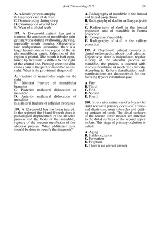 Krok 2 Stomatology 2012 28
A. Alveolar process atrophy
B. Improper care of denture
C. Denture using during sleep
D. Consumption of solid food
E. Wear of artiﬁcial teeth
197. A 15-year-old patient has got a
trauma. He complains of mandibular pain
getting worse during swallowing, chewing,
especially mouth opening. Objectively:
face conﬁguration isabnormal, there is a
large haematoma in the region of the ri-
ght mandibular angle. Palpation of this
region is painful. The mouth is half open,
lower lip frenulum is shifted to the right
of the central line. Pressing upon the chin
causes pain in the part of mandible on the
right. What is the provisional diagnosis?
A. Fracture of mandibular angle on the
right
B. Bilateral fracture of mandibular
branches
C. Posterior unilateral dislocation of
mandible
D. Anterior unilateral dislocation of
mandible
E. Bilateral fracture of articular processes
198. A 12-year-old boy has been injured.
In the region of the 44 and 45 teeth there is
pathological displacement of the alveolar
process and the body of the mandible,
rupture of the mucous membrane of the
alveolar process. What additional tests
should be done to specify the diagnosis?
A. Radiography of mandible in the frontal
and lateral projections
B. Radiography of skull in axillary projecti-
on
C. Radiography of skull in the frontal
projection and of mandible in Parma
projection
D. Tomogram of mandible
E. Radiography of skull in the axillary
projection
199. A 73-year-old patient consults a
dental orthopaedist about total edentia.
Objectively: there is insigniﬁcant regular
atrophy of the alveolar process of
mandible, the process is covered with
mucous membrane of moderate elasticity.
According to Keller’s classiﬁcation, such
manifestations are characteristic for the
folowing type of edentulous jaw:
A. First
B. Third
C. Fifth
D. Second
E. Fourth
200. Intraoral examination of a 5-year-old
child revealed primary occlusion, tremas
and diastemas, worn tubercles and cutti-
ng surfaces of teeth. The distal surfaces
of the second lower molars are anterior
to the distal surfaces of the second upper
molars. This stage of primary occlusion is
called:
A. Aging
B. Stable occlusion
C. Formation
D. Eruption
E. There is no correct answer
 