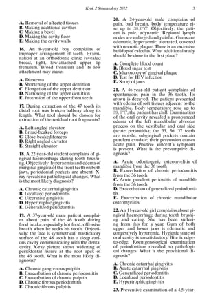 Krok 2 Stomatology 2012 3
A. Removal of affected tissues
B. Making additional cavities
C. Making a bevel
D. Making the cavity ﬂoor
E. Making the cavity walls
16. An 8-year-old boy complains of
improper arrangement of teeth. Exami-
nation at an orthodontic clinic revealed
broad, tight, low-attached upper lip
frenulum. Broad frenulum and its low
attachment may cause:
A. Diastema
B. Shortening of the upper dentition
C. Elongation of the upper dentition
D. Narrowing of the upper dentition
E. Protrusion of the upper front teeth
17. During extraction of the 47 tooth its
distal root was broken halfway along its
length. What tool should be chosen for
extraction of the residual root fragments?
A. Left angled elevator
B. Broad-beaked forceps
C. Close-beaked forceps
D. Right angled elevator
E. Straight elevator
18. A 22-year-old student complains of gi-
ngival haemorrhage during tooth brushi-
ng. Objectively: hyperaemia and edema of
marginal gingiva of the front teeth on both
jaws, periodontal pockets are absent. X-
ray reveals no pathological changes. What
is the most likely diagnosis?
A. Chronic catarrhal gingivitis
B. Localized periodontitis
C. Ulcerative gingivitis
D. Hypertrophic gingivitis
E. Generalized periodontitis
19. A 37-year-old male patient complai-
ns about pain of the 46 tooth during
food intake, especially hot food, offensive
breath when he sucks his tooth. Objecti-
vely: the face is symmetrical, masticatory
surface of the 48 tooth has a deep cari-
ous cavity communicating with the dental
cavity. X-ray picture shows widening of
periodontal ﬁssure at the root apex of
the 46 tooth. What is the most likely di-
agnosis?
A. Chronic gangrenous pulpitis
B. Exacerbation of chronic periodontitis
C. Exacerbation of chronic pulpitis
D. Chronic ﬁbrous periodontitis
E. Chronic ﬁbrous pulpitis
20. A 24-year-old male complains of
pain, bad breath, body temperature ri-
se up to 38, 0o
C. Objectively: the pati-
ent is pale, adynamic. Regional lymph
nodes are enlarged and painful. Gums are
edematic, hyperaemic, ulcerated, covered
with necrotic plaque. There is an excessive
buildup of calculus. What additional study
should be done in the ﬁrst place?
A. Complete blood count
B. Blood sugar test
C. Microscopy of gingival plaque
D. Test for HIV infection
E. X-ray of jaws
21. A 46-year-old patient complains of
spontaneous pain in the 36 tooth. Its
crown is decayed. The patient presented
with edema of soft tissues adjacent to the
mandible. Body temperature rose up to
39, 0o
C, the patient has chill. Examination
of the oral cavity revealed a pronounced
edema of the left mandibular alveolar
process on the vestibular and oral side
(acute periostitis); the 35, 36, 37 teeth
are mobile, subgingival pockets contain
purulent exudate; their percussion causes
acute pain. Positive Vincent’s symptom
is present. What is the presumptive di-
agnosis?
A. Acute odontogenic osteomyelitis of
mandible from the 36 tooth
B. Exacerbation of chronic periodontitis
from the 36 tooth
C. Acute purulent periostitis of mandible
from the 36 tooth
D. Exacerbation of generalized periodonti-
tis
E. Exacerbation of chronic mandibular
osteomyelitis
22. An 11-year-old girl complains about gi-
ngival haemorrhage during tooth brushi-
ng and eating. She has been sufferi-
ng from this for a year. Gum of both
upper and lower jaws is edematic and
congestively hyperemic. Hygienic state of
oral cavity is unsatisfactory. Bite is edge-
to-edge. Roentgenological examination
of periodontium revealed no pathologi-
cal changes. What is the provisional di-
agnosis?
A. Chronic catarrhal gingivitis
B. Acute catarrhal gingivitis
C. Generalized periodontitis
D. Localized periodontitis
E. Hypertrophic gingivitis
23. Preventive examination of a 4,5-year-
 