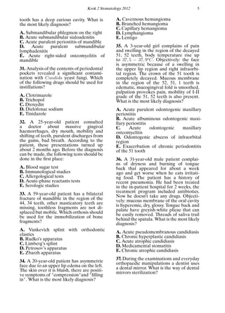 Krok 2 Stomatology 2012 5
tooth has a deep carious cavity. What is
the most likely diagnosis?
A. Submandibular phlegmon on the right
B. Acute submandibular sialoadenitis
C. Acute purulent periostitis of mandible
D. Acute purulent submandibular
lymphadenitis
E. Acute right-sided osteomyelitis of
mandible
31. Analysis of the contents of periodontal
pockets revealed a signiﬁcant contami-
nation with Candida yeast fungi. Which
of the following drugs should be used for
instillations?
A. Clotrimazole
B. Trichopol
C. Dioxydin
D. Diclofenac sodium
E. Tinidazole
32. A 25-year-old patient consulted
a doctor about massive gingival
haemorrhages, dry mouth, mobility and
shifting of teeth, purulent discharges from
the gums, bad breath. According to the
patient, these presentations turned up
about 2 months ago. Before the diagnosis
can be made, the following tests should be
done in the ﬁrst place:
A. Blood sugar test
B. Immunological studies
C. Allergological tests
D. Acute-phase reactants tests
E. Serologic studies
33. A 59-year-old patient has a bilateral
fracture of mandible in the region of the
44, 34 teeth, other masticatory teeth are
missing, toothless fragments are not di-
splaced but mobile. Which orthosis should
be used for the immobilization of bone
fragments?
A. Vankevich splint with orthodontic
elastics
B. Rudko’s apparatus
C. Limberg’s splint
D. Petrosov’s apparatus
E. Zbarzh apparatus
34. A 20-year-old patient has asymmetric
face due to an upper lip edema on the left.
The skin over it is bluish, there are positi-
ve symptoms of "compression"and "ﬁlling
in". What is the most likely diagnosis?
A. Cavernous hemangioma
B. Branched hemangioma
C. Capillary hemangioma
D. Lymphangioma
E. Lentigo
35. A 3-year-old girl complains of pain
and swelling in the region of the decayed
51, 52 teeth, body temperature rise up
to 37, 5 − 37, 9o
C. Objectively: the face
is asymmetric because of a swelling in
the upper lip region and right infraorbi-
tal region. The crown of the 51 tooth is
completely decayed. Mucous membrane
in the region of the 52, 51, 1 teeth is
edematic, mucogingival fold is smoothed,
palpation provokes pain, mobility of I-II
grade of the 51, 52 teeth is also present.
What is the most likely diagnosis?
A. Acute purulent odontogenic maxillary
periostitis
B. Acute albuminous odontogenic maxi-
llary periostitis
C. Acute odontogenic maxillary
osteomyelitis
D. Odontogenic abscess of infraorbital
region
E. Exacerbation of chronic periodontitis
of the 51 tooth
36. A 31-year-old male patient complai-
ns of dryness and burning of tongue
back that appeared for about a week
ago and get worse when he eats irritati-
ng food. The patient has a history of
recent pneumonia. He had been treated
in the in-patient hospital for 2 weeks, the
treatment program included antibiotics.
Now he doesn’t take any drugs. Objecti-
vely: mucous membrane of the oral cavity
is hyperemic, dry, glossy. Tongue back and
palate have greyish-white plicae that can
be easily removed. Threads of saliva trail
behind the spatula. What is the most likely
diagnosis?
A. Acute pseudomembranous candidiasis
B. Chronic hyperplastic candidiasis
C. Acute atrophic candidiasis
D. Medicamental stomatitis
E. Chronic atrophic candidiasis
37. During the examinations and everyday
orthopaedic manipulations a dentist uses
a dental mirror. What is the way of dental
mirrors sterilization?
 