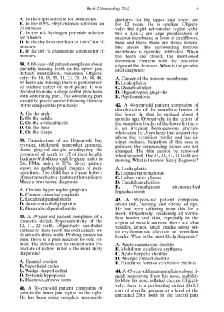 Krok 2 Stomatology 2012 6
A. In the triple solution for 30 minutes
B. In the 0,5% ethyl chloride solution for
20 minutes
C. In the 6% hydrogen peroxide solution
for 6 hours
D. In the dry heat sterilizer at 180o
C for 10
minutes
E. In the 0,01% chloramine solution for 10
minutes
38. A 65-year-old patient complains about
partially missing teeth on his upper jaw,
difﬁcult mastication, rhinolalia. Objecti-
vely: the 18, 16, 15, 11, 23, 28, 35, 38, 48,
47 teeth are missing; there is postoperati-
ve midline defect of hard palate. It was
decided to make a clasp dental prosthesis
with obturating part. The obturating part
should be placed on the following element
of the clasp dental prosthesis:
A. On the arch
B. On the saddle
C. On the artiﬁcial teeth
D. On the base
E. On the clasps
39. Examination of an 11-year-old boy
revealed thickened, somewhat cyanotic,
dense gingival margin overlapping the
crowns of all teeth by 1/2 of their height.
Fedorov-Volodkina oral hygiene index is
2,6, PMA index is 20%. X-ray picture
shows no pathological changes of peri-
odontium. The child has a 2-year history
of neuropsychiatric treatment for epilepsy.
Make a provisional diagnosis:
A. Chronic hypertrophic gingivitis
B. Chronic catarrhal gingivitis
C. Localized periodontitis
D. Acute catarrhal gingivitis
E. Generalized periodontitis
40. A 39-year-old patient complains of a
cosmetic defect, hypersensitivity of the
12, 11, 22 teeth. Objectively: vestibular
surface of these teeth has oval defects wi-
th smooth shiny walls. Probing causes no
pain, there is a pain reaction to cold sti-
muli. The defects can be stained with 5%
tincture of iodine. What is the most likely
diagnosis?
A. Enamel erosion
B. Superﬁcial caries
C. Wedge-shaped defect
D. Systemic hypoplasia
E. Fluorosis, erosive form
41. A 70-year-old patient complains of
pain in the lower jaw region on the right.
He has been using complete removable
dentures for the upper and lower jaw
for 12 years. He is smoker. Objecti-
vely: the right retromolar region exhi-
bits a 1,5х1,2 cm large proliferation of
mucous membrane in form of cauliﬂower,
here and there there are dense ﬁssure-
like ulcers. The surrounding mucous
membrane is cyanotic, inﬁltrated. When
the teeth are closed, the mentioned
formation contacts with the posterior
edges of the dentures. What is the provisi-
onal diagnosis:
A. Cancer of the mucous membrane
B. Leukoplakia
C. Decubital ulcer
D. Hypertrophic gingivitis
E. Papillomatosis
42. A 40-year-old patient complains of
discoloration of the vermilion border of
the lower lip that he noticed about 4
months ago. Objectively: in the center of
the vermilion border of the lower lip there
is an irregular homogeneous grayish-
white area 1x1,5 cm large that doesn’t rise
above the vermilion border and has di-
stinct outlines. Palpation of this area is
painless, the surrounding tissues are not
changed. The ﬁlm cannot be removed
when scraped. The 31, 32, 41, 42 teeth are
missing. What is the most likely diagnosis?
A. Leukoplakia
B. Lupus erythematosus
C. Lichen ruber planus
D. Candidous cheilitis
E. Premalignant circumscribed
hyperkeratosis
43. A 35-year-old patient complains
about itch, burning and edema of lips.
He has been suffering from this for a
week. Objectively: reddening of vermi-
lion border and skin, especially in the
region of mouth corners, there are also
vesicles, crusts, small cracks along wi-
th erythematous affection of vermilion
border. What is the most likely diagnosis?
A. Acute eczematous cheilitis
B. Multiform exudative erythema
C. Acute herpetic cheilitis
D. Allergic contact cheilitis
E. Exudative form of exfoliative cheilitis
44. A 45-year-old man complains about li-
quid outpouring from his nose, inability
to blow his nose, inﬂated cheeks. Objecti-
vely: there is a perforating defect (1х1,5
cm) of alveolar process at a level of the
extracted 26th tooth in the lateral part
 
