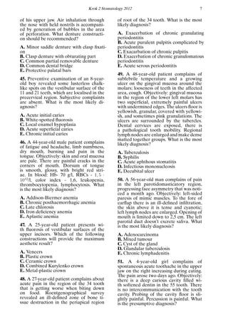 Krok 2 Stomatology 2012 7
of his upper jaw. Air inhalation through
the nose with held nostrils is accompani-
ed by generation of bubbles in the area
of perforation. What denture constructi-
on should be recommended?
A. Minor saddle denture with clasp ﬁxati-
on
B. Clasp denture with obturating part
C. Common partial removable denture
D. Common dental bridge
E. Protective palatal bars
45. Preventive examination of an 8-year-
old boy revealed some lusterless chalk-
like spots on the vestibular surface of the
11 and 21 teeth, which are localised in the
precervical region. Subjective complaints
are absent. What is the most likely di-
agnosis?
A. Acute initial caries
B. White-spotted ﬂuorosis
C. Local enamel hypoplasia
D. Acute superﬁcial caries
E. Chronic initial caries
46. A 44-year-old male patient complains
of fatigue and headache, limb numbness,
dry mouth, burning and pain in the
tongue. Objectively: skin and oral mucosa
are pale. There are painful cracks in the
corners of mouth. Dorsum of tongue
is smooth, glossy, with bright red stri-
ae. In blood: Hb- 70 g/l, RBCs - 1, 5 ·
1012
/l, color index - 1,6, leukopenia,
thrombocytopenia, lymphocytosis. What
is the most likely diagnosis?
A. Addison-Biermer anemia
B. Chronic posthaemorrhagic anemia
C. Late chlorosis
D. Iron deﬁciency anemia
E. Aplastic anemia
47. A 25-year-old patient presents wi-
th ﬂuorosis of vestibular surfaces of the
upper incisors. Which of the following
constructions will provide the maximum
aesthetic result?
A. Veneers
B. Plastic crown
C. Ceramic crown
D. Combined Kurylenko crown
E. Metal-plastic crown
48. A 27-year-old patient complains about
acute pain in the region of the 34 tooth
that is getting worse when biting down
on food. Roentgenographical survey
revealed an ill-deﬁned zone of bone ti-
ssue destruction in the periapical region
of root of the 34 tooth. What is the most
likely diagnosis?
A. Exacerbation of chronic granulating
periodontitis
B. Acute purulent pulpitis complicated by
periodontitis
C. Exacarbation of chronic pulpitis
D. Exacerbation of chronic granulomatous
periodontitis
E. Acute serous periodontitis
49. A 48-year-old patient complains of
subfebrile temperature and a growing
ulcer on the gingival mucosa around the
molars; looseness of teeth in the affected
area, cough. Objectively: gingival mucosa
in the region of the lower left molars has
two superﬁcial, extremely painful ulcers
with undermined edges. The ulcers ﬂoor is
yellowish, granular, covered with yellowi-
sh, and sometimes pink granulations. The
ulcers are surrounded by the tubercles.
Dental cervices are exposed, there is
a pathological tooth mobility. Regional
lymph nodes are enlarged and make dense
matted together groups. What is the most
likely diagnosis?
A. Tuberculosis
B. Syphilis
C. Acute aphthous stomatitis
D. Infectious mononucleosis
E. Decubital ulcer
50. A 56-year-old man complains of pain
in the left parotidomasticatory region,
progressing face asymmetry that was noti-
ced a month ago. Objectively: left-sided
paresis of mimic muscles. To the fore of
earﬂap there is an ill-deﬁned inﬁltration,
the skin above it is tense and cyanotic;
left lymph nodes are enlarged. Opening of
mouth is limited down to 2,5 cm. The left
parotid duct doesn’t excrete saliva. What
is the most likely diagnosis?
A. Adenocarcinoma
B. Mixed tumour
C. Cyst of the gland
D. Glandular tuberculosis
E. Chronic lymphadenitis
51. A 4-year-old girl complains of
spontaneous acute toothache in the upper
jaw on the right increasing during eating.
The pain arose two days ago. Objectively:
there is a deep carious cavity ﬁlled wi-
th softened dentin in the 55 tooth. There
is no intercommunication with the tooth
cavity. Probing of the cavity ﬂoor is sli-
ghtly painful. Percussion is painful. What
is the presumptive diagnosis?
 