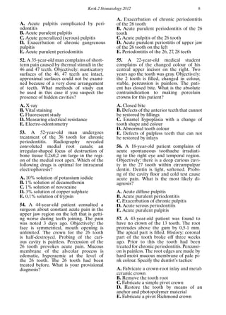 Krok 2 Stomatology 2012 8
A. Acute pulpitis complicated by peri-
odontitis
B. Acute purulent pulpitis
C. Acute generalized (serous) pulpitis
D. Exacerbation of chronic gangrenous
pulpitis
E. Acute purulent periodontitis
52. A 35-year-old man complains of short-
term pain caused by thermal stimuli in the
46 and 47 teeth. Objectively: masticatory
surfaces of the 46, 47 teeth are intact,
approximal surfaces could not be exami-
ned because of a very close arrangement
of teeth. What methods of study can
be used in this case if you suspect the
presence of hidden cavities?
A. X-ray
B. Vital staining
C. Fluorescent study
D. Measuring electrical resistance
E. Electro-odontometry
53. A 52-year-old man undergoes
treatment of the 36 tooth for chronic
periodontitis. Radiography revealed
convoluted medial root canals; an
irregular-shaped focus of destruction of
bone tissue 0,2x0,2 cm large in the regi-
on of the medial root apex. Which of the
following drugs is optimal for intracanal
electrophoresis?
A. 10% solution of potassium iodide
B. 1% solution of decamethoxin
C. 1% solution of novocaine
D. 3% solution of copper sulphate
E. 0,1% solution of trypsin
54. A 44-year-old patient consulted a
surgeon about constant acute pain in the
upper jaw region on the left that is getti-
ng worse during teeth joining. The pain
was noted 3 days ago. Objectively: the
face is symmetrical, mouth opening is
unlimited. The crown for the 26 tooth
is half-destroyed. Probing of the cari-
ous cavity is painless. Percussion of the
26 tooth provokes acute pain. Mucous
membrane of the alveolar process is
edematic, hyperaemic at the level of
the 26 tooth. The 26 tooth had been
treated before. What is your provisional
diagnosis?
A. Exacerbation of chronic periodontitis
of the 26 tooth
B. Acute purulent periodontitis of the 26
tooth
C. Acute pulpitis of the 26 tooth
D. Acute purulent periostitis of upper jaw
of the 26 tooth on the left
E. Periodontitis of the 26, 27, 28 teeth
55. A 22-year-old medical student
complains of the changed colour of his
central upper incisor on the right. Two
years ago the tooth was gray. Objectively:
the 2 tooth is ﬁlled, changed in colour,
stable, percussion is painless. The pati-
ent has closed bite. What is the absolute
contraindication to making porcelain
crowns for this patient?
A. Closed bite
B. Defects of the anterior teeth that cannot
be restored by ﬁllings
C. Enamel hypoplasia with a change of
tooth shape and colour
D. Abnormal tooth colour
E. Defects of pulpless teeth that can not
be restored by inlays
56. A 18-year-old patient complains of
acute spontaneous toothache irradiati-
ng to the right eye and temporal region.
Objectively: there is a deep carious cavi-
ty in the 27 tooth within circumpulpar
dentin. Dentin is light, softened. Probi-
ng of the cavity ﬂoor and cold test cause
acute pain. What is the most likely di-
agnosis?
A. Acute diffuse pulpitis
B. Acute purulent periodontitis
C. Exacerbation of chronic pulpitis
D. Acute serous periodontitis
E. Acute purulent pulpitis
57. A 43-year-old patient was found to
have no crown of the 13 tooth. The root
protrudes above the gum by 0,5-1 mm.
The apical part is ﬁlled. History: coronal
part of the tooth broke off three weeks
ago. Prior to this the tooth had been
treated for chronic periodontitis. Percussi-
on is painless. The root edges are made by
hard moist mucous membrane of pale pi-
nk colour. Specify the dentist’s tactics:
A. Fabricate a crown-root inlay and metal-
ceramic crown
B. Remove the tooth root
C. Fabricate a simple pivot crown
D. Restore the tooth by means of an
anchor and photopolymer material
E. Fabricate a pivot Richmond crown
 
