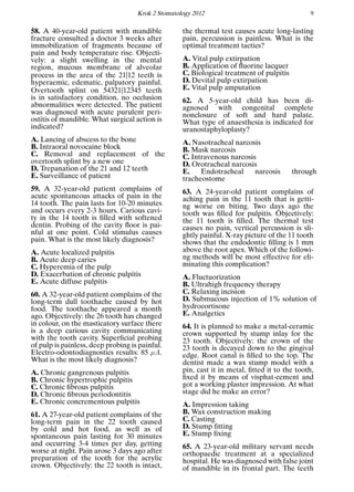 Krok 2 Stomatology 2012 9
58. A 40-year-old patient with mandible
fracture consulted a doctor 3 weeks after
immobilization of fragments because of
pain and body temperature rise. Objecti-
vely: a slight swelling in the mental
region, mucous membrane of alveolar
process in the area of the 21|12 teeth is
hyperaemic, edematic, palpatory painful.
Overtooth splint on 54321|12345 teeth
is in satisfactory condition, no occlusion
abnormalities were detected. The patient
was diagnosed with acute purulent peri-
ostitis of mandible. What surgical action is
indicated?
A. Lancing of abscess to the bone
B. Intraoral novocaine block
C. Removal and replacement of the
overtooth splint by a new one
D. Trepanation of the 21 and 12 teeth
E. Surveillance of patient
59. A 32-year-old patient complains of
acute spontaneous attacks of pain in the
14 tooth. The pain lasts for 10-20 minutes
and occurs every 2-3 hours. Carious cavi-
ty in the 14 tooth is ﬁlled with softened
dentin. Probing of the cavity ﬂoor is pai-
nful at one point. Cold stimulus causes
pain. What is the most likely diagnosis?
A. Acute localized pulpitis
B. Acute deep caries
C. Hyperemia of the pulp
D. Exacerbation of chronic pulpitis
E. Acute diffuse pulpitis
60. A 32-year-old patient complains of the
long-term dull toothache caused by hot
food. The toothache appeared a month
ago. Objectively: the 26 tooth has changed
in colour, on the masticatory surface there
is a deep carious cavity communicating
with the tooth cavity. Superﬁcial probing
of pulp is painless, deep probing is painful.
Electro-odontodiagnostics results: 85 µA.
What is the most likely diagnosis?
A. Chronic gangrenous pulpitis
B. Chronic hypertrophic pulpitis
C. Chronic ﬁbrous pulpitis
D. Chronic ﬁbrous periodontitis
E. Chronic concrementous pulpitis
61. A 27-year-old patient complains of the
long-term pain in the 22 tooth caused
by cold and hot food, as well as of
spontaneous pain lasting for 30 minutes
and occurring 3-4 times per day, getting
worse at night. Pain arose 3 days ago after
preparation of the tooth for the acrylic
crown. Objectively: the 22 tooth is intact,
the thermal test causes acute long-lasting
pain, percussion is painless. What is the
optimal treatment tactics?
A. Vital pulp extirpation
B. Application of ﬂuorine lacquer
C. Biological treatment of pulpitis
D. Devital pulp extirpation
E. Vital pulp amputation
62. A 5-year-old child has been di-
agnosed with congenital complete
nonclosure of soft and hard palate.
What type of anaesthesia is indicated for
uranostaphyloplasty?
A. Nasotracheal narcosis
B. Mask narcosis
C. Intravenous narcosis
D. Orotracheal narcosis
E. Endotracheal narcosis through
tracheostome
63. A 24-year-old patient complains of
aching pain in the 11 tooth that is getti-
ng worse on biting. Two days ago the
tooth was ﬁlled for pulpitis. Objectively:
the 11 tooth is ﬁlled. The thermal test
causes no pain, vertical percussion is sli-
ghtly painful. X-ray picture of the 11 tooth
shows that the endodontic ﬁlling is 1 mm
above the root apex. Which of the followi-
ng methods will be most effective for eli-
minating this complication?
A. Fluctuorization
B. Ultrahigh frequency therapy
C. Relaxing incision
D. Submucous injection of 1% solution of
hydrocortisone
E. Analgetics
64. It is planned to make a metal-ceramic
crown supported by stump inlay for the
23 tooth. Objectively: the crown of the
23 tooth is decayed down to the gingival
edge. Root canal is ﬁlled to the top. The
dentist made a wax stump model with a
pin, cast it in metal, ﬁtted it to the tooth,
ﬁxed it by means of visphat-cement and
got a working plaster impression. At what
stage did he make an error?
A. Impression taking
B. Wax construction making
C. Casting
D. Stump ﬁtting
E. Stump ﬁxing
65. A 23-year-old military servant needs
orthopaedic treatment at a specialized
hospital. He was diagnosed with false joint
of mandible in its frontal part. The teeth
 