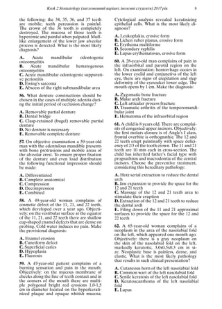 Krok 2 Stomatology (англомовний варiант, iноземнi студенти) 2017 рiк 8
the following: the 34, 35, 36, and 37 teeth
are mobile; teeth percussion is painful.
The crown of the 36 tooth is completely
destroyed. The mucosa of those teeth is
hyperemic and painful when palpated. Muff-
like enlargement of the lower jaw alveolar
process is detected. What is the most likely
diagnosis?
A. Acute mandibular odontogenic
osteomyelitis
B. Acute mandibular hematogenous
osteomyelitis
C. Acute mandibular odontogenic suppurati-
ve periostitis
D. Ewing’s sarcoma
E. Abscess of the right submandibular area
56. What denture constructions should be
chosen in the cases of multiple adentia duri-
ng the initial period of occlusion change?
A. Removable partial denture
B. Dental bridge
C. Clasp-retained (bugel) removable partial
denture
D. No denture is necessary
E. Removable complete denture
57. On objective examination a 59-year-old
man with the edentulous mandible presents
with bone protrusions and mobile areas of
the alveolar crest. To ensure proper ﬁxation
of the denture and even load distribution
the following functional impression should
be made:
A. Differentiated
B. Complete anatomical
C. Compression
D. Decompression
E. Combined
58. A 49-year-old woman complains of
cosmetic defect of the 11, 21, and 22 teeth,
which developed over a year ago. Objecti-
vely: on the vestibular surface at the equator
of the 11, 21, and 22 teeth there are shallow
cup-shaped enamel defects that are dense on
probing. Cold water induces no pain. Make
the provisional diagnosis:
A. Enamel erosion
B. Cuneiform defect
C. Superﬁcial caries
D. Hypoplasia
E. Fluorosis
59. A 47-year-old patient complains of a
burning sensation and pain in the mouth.
Objectively: on the mucous membrane of
cheeks along the line of teeth contact and in
the corners of the mouth there are multi-
ple polygonal bright red erosions 1,0-1,5
cm in diameter located on the hyperkerati-
nized plaque and opaque whitish mucosa.
Cytological analysis revealed keratinizing
epithelial cells. What is the most likely di-
agnosis?
A. Leukoplakia, erosive form
B. Lichen ruber planus, erosive form
C. Erythema multiforme
D. Secondary syphilis
E. Lupus erythematosus, erosive form
60. A 28-year-old man complains of pain in
the infraorbital and parotid region on the
left. On examination: hemorrhage occurs in
the lower eyelid and conjunctiva of the left
eye, there are signs of crepitation and step
deformity of the eyesocket lower edge. The
mouth opens by 1 cm. Make the diagnosis:
A. Zygomatic bone fracture
B. Malar arch fracture
C. Left articular process fracture
D. Traumatic arthritis of the temporomandi-
bular joint
E. Hematoma of the infraorbital region
61. A child is 8 years old. There are complai-
nts of congested upper incisors. Objectively:
the ﬁrst molars closure is of Angle’s I class,
frontal overbite is orthognathic. The 12 and
22 teeth erupt palatinally with space deﬁci-
ency of 2/3 of the tooth crown. The 11 and 21
teeth are 10 mm each in cross-section. The
child has inherited father’s facial type with
prognathism and macrodontia of the central
incisors. Choose the preventive treatment,
considering this hereditary pathology:
A. Hotz serial extraction to reduce the dental
arch
B. Jaw expansion to provide the space for the
12 and 21 teeth
C. Massage of the 12 and 21 teeth area to
stimulate their eruption
D. Extraction of the 12 and 21 teeth to reduce
the dental arch
E. Filing down of the 11 and 21 approximal
surfaces to provide the space for the 12 and
22 teeth
62. A 65-year-old woman complains of a
neoplasm in the area of the nasolabial fold
on the left, which appeared one month ago.
Objectively: there is a gray neoplasm on
the skin of the nasolabial fold on the left,
markedly keratotic, 3,0х0,5х0,3 cm in si-
ze. Neoplastic base is painless, dense, and
elastic. What is the most likely pathology
that results in such clinical presentation?
A. Cutaneous horn of the left nasolabial fold
B. Common wart of the left nasolabial fold
C. Senile keratosis of the left nasolabial fold
D. Keratoacanthoma of the left nasolabial
fold
E. Lupus
 