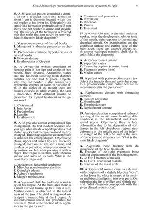 Krok 2 Stomatology (англомовний варiант, iноземнi студенти) 2017 рiк 9
63. A 55-year-old patient consulted a denti-
st about a rounded tumor-like formation
about 1 cm in diameter located within the
red border of his lower lip. Objectively: the
tumor-like formation protrudes about 5 mm
above the red border, is dense and grayish-
red. The surface of the formation is covered
with thin scales that can hardly be removed.
What is the most likely diagnosis?
A. Verrucous precancer of the red border
B. Manganotti’s abrasive precancerous chei-
litis
C. Precancerous limited hyperkeratosis of
the red border
D. Bowen’s disease
E. Erythroplasia of Queyrat
64. A 38-year-old woman complains of
burning pain in her lips and angles of her
mouth, their dryness. Anamnesis states
that she has been suffering from diabetes
mellitus for the last 8 years. Objecti-
vely: the red border is dry, congestively
hyperemic, covered in scales of variable si-
ze. In the angles of the mouth there are
ﬁssures covered in white coating, the skin
is macerated. What ointment should be
prescribed for topical treatment in the gi-
ven case?
A. Clotrimazol
B. Interferon
C. Prednisolone
D. Lanolin
E. Erythromycin
65. A 35-year-old woman complains of lips
enlargement. The ﬁrst incident occurred one
year ago, when she developed lip edema that
abated quickly, but the lips remained slightly
enlarged. Three days ago after overexposure
to cold her lips enlarged again. Objectively:
ptosis, upper and lower lips are markedly
enlarged, more on the left, soft, elastic, and
painless on palpation; no impressions on the
lip surface are left after pressing it with a
ﬁnger. The tongue is swollen, with tuberous
surface and folds on its back. What is the
most likely diagnosis?
A. Melkersson-Rosenthal syndrome
B. Miescher granulomatous cheilitis
C. Quincke’s edema
D. Achard’s syndrome
E. Meige’s trophedema
66. A 5-year-old child has bad habit of sucki-
ng on his tongue. At the front area there is
a small vertical ﬁssure up to 2 mm in size.
Neutral closure is observed in the lateral
areas of the jaws. The child is diagnosed wi-
th open traumatic bite of the I degree. A
vestibulo-buccal shield was prescribed for
treatment. What is the function of the appli-
ance in the given case?
A. Treatment and prevention
B. Prevention
C. Retention
D. Passive
E. Treatment
67. A 40-year-old man, a chemical industry
worker, notes the development of sour taste
of the mouth, pain response to thermal and
chemical stimuli. On examination: on the
vestibular surface and cutting edge of the
front teeth there are enamel defects wi-
th uneven scalloped margins, chalk-like in
color. Make the diagnosis:
A. Acidic necrosis of enamel
B. Superﬁcial caries
C. Enamel hypoplasia (erosive form)
D. Fluorosis (erosive form)
E. Median caries
68. A patient with post-resection upper jaw
defect that invades the nasal cavity has come
to a prosthodontic clinic. What denture is
recommended in the given case?
A. Replacement denture with obturating
element
B. Floating obturator
C. Mouthguard
D. Forming denture
E. Replacement denture
69. An injured patient complains of reduced
opening of the mouth, nose bleeding, skin
numbness in the infraorbital and lower
eyelid region. Objectively: there is face
deformation due to the depression of soft
tissues in the left cheekbone region, step
deformity in the middle part of the inferi-
or margin of the left orbit and in the area
of the zygomatic alveolar crest. What is the
most likely diagnosis?
A. Zygomatic bone fracture with di-
splacement of the bone fragments
B. Fracture of the right zygomatic bone
without displacement of the bone fragments
C. Le Fort I fracture of maxilla
D. Le Fort II fracture of maxilla
E. Fracture of the malar arch
70. A 30-year-old woman came to a dentist
with complaints of a slightly bleeding ”sore”
on her lower lip, which is located at its medi-
an and bisects the lip into two even parts. On
palpation the lip is swollen and slightly pai-
nful. What diagnosis corresponds with the
given clinical presentation?
 