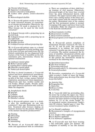 Krok 2 Stomatology (англомовний варiант, iноземнi студенти) 2017 рiк 10
A. Chronic labial ﬁssure
B. Tappeiner’s leukoplakia
C. Erosive-ulcerative leukoplakia
D. Lichen ruber planus, erosive-ulcerative
form
E. Meteorological cheilitis
71. A 30-year-old patient needs to have his
26 tooth extracted because of exacerbati-
on of chronic periodontitis. Objectively: the
crown of the 26 tooth is decayed by 1/3.
What forceps can be used for this tooth
extraction?
A. S-shaped forceps with a projecting tip on
the left beak
B. S-shaped forceps with a projecting tip on
the right beak
C. Straight forceps
D. Straight elevator
E. S-shaped forceps without projecting tips
72. A 62-year-old patient came to a dental
clinic with complaints of facial swelling, pain
in the lower left jaw, and numb lower lip. On
clinical examination he was diagnosed with
fracture of the body of mandible on the left,
edentulous jaws, microstomia. Choose the
optimal construction:
A. Limberg’s dental splint
B. Weber’s dental splint
C. Guning-Port’s dental splint
D. Elbrecht’s dental splint
E. Vankevych dental splint
73. Prior to dental treatment a 13-year-old
patient had been administered anaesthesia.
The patient complained of itching, tingli-
ng skin of the face, vertigo, nausea, labored
respiration, spontaneous vision impairment.
Objectively: pale face, swollen eyelids and
red border, dilated pupils, thready pulse,
and rapid labored respiration with crackles.
Make the diagnosis:
A. Anaphylactic shock
B. Syncope
C. Collapse
D. Epileptic attack
E. Quincke’s edema
74. A 48-year-old patient came to a denti-
st after the maxillectomy on one side
conducted 3 days ago. Remaining teeth are
ﬁrm. Treatment plan foresees making an
Oxman’s denture for the patient. What part
of the denture should be produced ﬁrst?
A. Fixating
B. Obturating
C. Resection
D. Forming
E. Substituting
75. Parents of an 8-year-old child have
made and appointment with an orthodonti-
st. There are complaints of their child havi-
ng traumas of oral mucosa. Objectively:
decreased height of the lower face, everted
lower lip, deep labiomental furrow, milk
occlusion. The upper incisors fully cover the
lower ones; cutting surface of the lower inci-
sors make contact with the anterior third of
the palate. Mesiodistal ratio of the canines
and the ﬁrst permanent molars is normal.
Grouping of the upper and lower front teeth
is dissimilar. Make the diagnosis according
to the Kalvelis classiﬁcation:
A. Deep traumatic overbite
B. Deep incisor overbite
C. Deep neutral occlusion
D. Deep prognatic (roof-shaped) occlusion
E. -
76. A 46-year-old patient complains of
mastication disorder caused by the lack of
the 34, 35, and 36 teeth. The antecedent
anamnesis is as follows: the teeth were
extracted 3 months ago due to complication
of cariosity. The patient anamnesis: the hi-
story of tonsillitis, rheumatoid arthritis and
Botkin’s disease. After the appointment wi-
th this patient the instruments should be
sterilized in the following way:
A. Specialized procedure
B. Dry-heat sterilizer
C. Processing with lysol
D. Processing with 0,1% chloramine solution
E. General procedure
77. Preventive examination of a 5-year-old
child revealed a habit of lower lip biting.
What malocclusion may develop if the child
keeps this habit?
A. Anterior bite
B. Prognathic bite
C. Open bite
D. Deep overbite
E. Cross-bite
78. A 7-year-old child has protruding chin,
the lower lip overlaps the upper one. There
are diastema and tremata between the lower
incisors, the lower incisors overlap the upper
incisors by 2/3 of the crown height. Fi-
rst permanent molars demonstrate Angle’s
class III relation. Sagittal gap is 3 mm. The
correct treatment tactics would be to:
A. Use Bruckl’s appliance
B. Recommend a complex of myogymnastic
exercises
C. Use Angle’s slider appliance
D. Use Bynin’s appliance
E. Use Schwartz’s appliance
79. A 62-year-old man had been wearing
a full removable upper jaw denture. He
complains of inability to use this denture
 