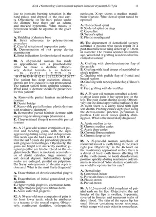Krok 2 Stomatology (англомовний варiант, iноземнi студенти) 2017 рiк 11
due to constant burning sensation in the
hard palate and dryness of the oral cavi-
ty. Objectively: on the hard palate under
the denture base there are an edema
and marked hyperemia. What means of
prevention would be optimal in the given
case?
A. Shielding of denture base
B. Strict adherence to polymerization
procedure
C. Careful selection of impression paste
D. Determination of risk group during
examination
E. Strict indications for the choice of material
80. A 42-year-old woman has made
an appointment with a prosthodontic
ofﬁce to make a denture. Objecti-
vely: dental formula is as follows:
18 . . . . 13 12 11 21 22 23 . . . . 28
48 47 46 45 44 43 42 41 31 32 33 34 35 36 37 .
The patient has deep occlusion; clinical
crowns are low; equator is not pronounced.
The patient suffers from epileptic seizures.
What kind of denture should be prescribed
for this patient?
A. Removable partial laminar metal-based
denture
B. Dental bridge
C. Removable partial laminar plastic denture
with retainers (clammers)
D. Removable partial laminar denture with
supporting-retaining clasps (clammers)
E. Clasp-retained (bugel) removable partial
denture
81. A 27-year-old woman complains of pai-
nful and bleeding gums, with the signs
aggravating during eating, and indisposition.
One week ago she had a case of URTI. Wi-
thin the last 5 years she periodicaly presents
with gingival hemorrhages. Objectively: the
gums are bright red, markedly swollen; gi-
ngival papillae are friable, bleed on the sli-
ghtest touch. There is moderate accumulati-
on of dental calculus, large amount of
soft dental deposit. Submaxillary lymph
nodes are enlarged, painful on palpation.
On X-ray: osteoporosis of alveolar septa is
observed. What is the most likely diagnosis?
A. Exacerbation of chronic catarrhal gingivi-
tis
B. Exacerbation of initial generalized peri-
odontitis
C. Hypertrophic gingivitis, edematous form
D. Hypertrophic gingivitis, ﬁbrous form
E. Acute catarrhal gingivitis
82. A 30-year-old man complains of pain in
his front lower teeth, which he attributes
to a trauma to the mental region. Objecti-
vely: continuous dentition, orthognathic
occlusion. X-ray shows a median mandi-
bular fracture. What dental splint would be
optimal?
A. Flat occlusal splint
B. Soldered splint on rings
C. Cap splint
D. Weber’s splint
E. Plastic mouthguard
83. The department of dentofacial surgery
admitted a patient who needs repair of a
post-traumatic nose wing defect up to 3,0 cm
in diameter. The trauma occured six months
ago. What kind of grafting is indicated in this
clinical situation?
A. Grafting with chondrocutaneous ﬂap of
the auricle
B. Grafting with local tissues of nasolabial or
cheek regions
C. Grafting with pedicle ﬂap of frontal and
buccal regions
D. Grafting with tubed pedicle ﬂap (Filatov’s
ﬂap)
E. Free grafting with dermal ﬂap
84. A 25-year-old woman consulted a denti-
st about acute pain in her upper jaw on the
left. The pain occurs during eating. Objecti-
vely: on the distal approximal surface of the
26 tooth there is a cavity ﬁlled with light
soft dentin. Probing causes slight pain along
the dentin-enamel junction, percussion is
painless. Cold water causes quickly abati-
ng pain. What is the most likely diagnosis?
A. Acute median caries
B. Chronic median caries
C. Acute deep caries
D. Chronic ﬁbrous pulpitis
E. Chronic deep caries
85. A 27-year-old woman complains of
recurrent loss of a tooth ﬁlling in the lower
right jaw. Objectively: in the 46 tooth on
the masticatory approximal surface there is
a defect of hard tooth tissues affecting 1/3
of the tooth crown, no tooth discoloration;
positive, quickly abating reaction to cold sti-
mulus is observed. What denture constructi-
on would be optimal in this case?
A. Dental inlay
B. Combined crown
C. Porcelain-fused-to-metal crown
D. Plastic crown
E. Partial crown
86. A 10,5-year-old child complains of pai-
nful rash on his lips. Objectively: the red
border of the lips is swollen, hyperemic,
covered in ﬁssures and numerous scabs of
dried blood. The skin of the upper lip has
small blisters containing serous substance,
which merge with each other in some places.
 