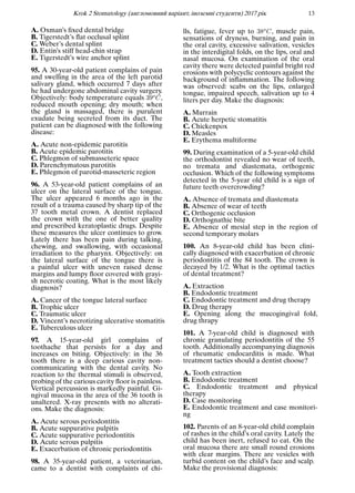 Krok 2 Stomatology (англомовний варiант, iноземнi студенти) 2017 рiк 13
A. Oxman’s ﬁxed dental bridge
B. Tigerstedt’s ﬂat occlusal splint
C. Weber’s dental splint
D. Entin’s stiff head-chin strap
E. Tigerstedt’s wire anchor splint
95. A 30-year-old patient complains of pain
and swelling in the area of the left parotid
salivary gland, which occurred 7 days after
he had undergone abdominal cavity surgery.
Objectively: body temperature equals 39oC,
reduced mouth opening; dry mouth; when
the gland is massaged, there is purulent
exudate being secreted from its duct. The
patient can be diagnosed with the following
disease:
A. Acute non-epidemic parotitis
B. Acute epidemic parotitis
C. Phlegmon of submasseteric space
D. Parenchymatous parotitis
E. Phlegmon of parotid-masseteric region
96. A 53-year-old patient complains of an
ulcer on the lateral surface of the tongue.
The ulcer appeared 6 months ago in the
result of a trauma caused by sharp tip of the
37 tooth metal crown. A dentist replaced
the crown with the one of better quality
and prescribed keratoplastic drugs. Despite
these measures the ulcer continues to grow.
Lately there has been pain during talking,
chewing, and swallowing, with occasional
irradiation to the pharynx. Objectively: on
the lateral surface of the tongue there is
a painful ulcer with uneven raised dense
margins and lumpy ﬂoor covered with grayi-
sh necrotic coating. What is the most likely
diagnosis?
A. Cancer of the tongue lateral surface
B. Trophic ulcer
C. Traumatic ulcer
D. Vincent’s necrotizing ulcerative stomatitis
E. Tuberculous ulcer
97. A 15-year-old girl complains of
toothache that persists for a day and
increases on biting. Objectively: in the 36
tooth there is a deep carious cavity non-
communicating with the dental cavity. No
reaction to the thermal stimuli is observed,
probing of the carious cavity ﬂoor is painless.
Vertical percussion is markedly painful. Gi-
ngival mucosa in the area of the 36 tooth is
unaltered. X-ray presents with no alterati-
ons. Make the diagnosis:
A. Acute serous periodontitis
B. Acute suppurative pulpitis
C. Acute suppurative periodontitis
D. Acute serous pulpitis
E. Exacerbation of chronic periodontitis
98. A 35-year-old patient, a veterinarian,
came to a dentist with complaints of chi-
lls, fatigue, fever up to 38oC, muscle pain,
sensations of dryness, burning, and pain in
the oral cavity, excessive salivation, vesicles
in the interdigital folds, on the lips, oral and
nasal mucosa. On examination of the oral
cavity there were detected painful bright red
erosions with polycyclic contours against the
background of inﬂammation. The following
was observed: scabs on the lips, enlarged
tongue, impaired speech, salivation up to 4
liters per day. Make the diagnosis:
A. Murrain
B. Acute herpetic stomatitis
C. Chickenpox
D. Measles
E. Erythema multiforme
99. During examination of a 5-year-old child
the orthodontist revealed no wear of teeth,
no tremata and diastemata, orthogenic
occlusion. Which of the following symptoms
detected in the 5-year old child is a sign of
future teeth overcrowding?
A. Absence of tremata and diastemata
B. Absence of wear of teeth
C. Orthogenic occlusion
D. Orthognathic bite
E. Absence of mesial step in the region of
second temporary molars
100. An 8-year-old child has been clini-
cally diagnosed with exacerbation of chronic
periodontitis of the 84 tooth. The crown is
decayed by 1/2. What is the optimal tactics
of dental treatment?
A. Extraction
B. Endodontic treatment
C. Endodontic treatment and drug therapy
D. Drug therapy
E. Opening along the mucogingival fold,
drug thrapy
101. A 7-year-old child is diagnosed with
chronic granulating periodontitis of the 55
tooth. Additionally accompanying diagnosis
of rheumatic endocarditis is made. What
treatment tactics should a dentist choose?
A. Tooth extraction
B. Endodontic treatment
C. Endodontic treatment and physical
therapy
D. Case monitoring
E. Endodontic treatment and case monitori-
ng
102. Parents of an 8-year-old child complain
of rashes in the child’s oral cavity. Lately the
child has been inert, refused to eat. On the
oral mucosa there are small round erosions
with clear margins. There are vesicles with
turbid content on the child’s face and scalp.
Make the provisional diagnosis:
 
