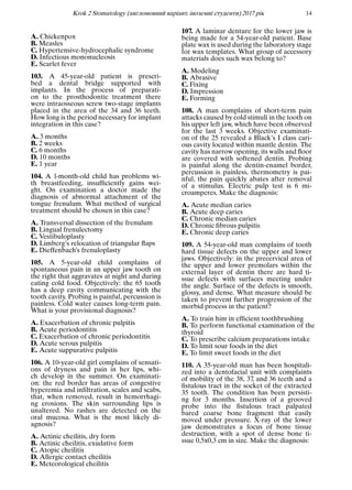 Krok 2 Stomatology (англомовний варiант, iноземнi студенти) 2017 рiк 14
A. Chickenpox
B. Measles
C. Hypertensive-hydrocephalic syndrome
D. Infectious mononucleosis
E. Scarlet fever
103. A 45-year-old patient is prescri-
bed a dental bridge supported with
implants. In the process of preparati-
on to the prosthodontic treatment there
were intraosseous screw two-stage implants
placed in the area of the 34 and 36 teeth.
How long is the period necessary for implant
integration in this case?
A. 3 months
B. 2 weeks
C. 6 months
D. 10 months
E. 1 year
104. A 1-month-old child has problems wi-
th breastfeeding, insufﬁciently gains wei-
ght. On examination a doctor made the
diagnosis of abnormal attachment of the
tongue frenulum. What method of surgical
treatment should be chosen in this case?
A. Transversal dissection of the frenulum
B. Lingual frenulectomy
C. Vestibuloplasty
D. Limberg’s relocation of triangular ﬂaps
E. Dieffenbach’s frenuloplasty
105. A 5-year-old child complains of
spontaneous pain in an upper jaw tooth on
the right that aggravates at night and during
eating cold food. Objectively: the 65 tooth
has a deep cavity communicating with the
tooth cavity. Probing is painful, percussion is
painless. Cold water causes long-term pain.
What is your provisional diagnosis?
A. Exacerbation of chronic pulpitis
B. Acute periodontitis
C. Exacerbation of chronic periodontitis
D. Acute serous pulpitis
E. Acute suppurative pulpitis
106. A 10-year-old girl complains of sensati-
ons of dryness and pain in her lips, whi-
ch develop in the summer. On examinati-
on: the red border has areas of congestive
hyperemia and inﬁltration, scales and scabs,
that, when removed, result in hemorrhagi-
ng erosions. The skin surrounding lips is
unaltered. No rashes are detected on the
oral mucosa. What is the most likely di-
agnosis?
A. Actinic cheilitis, dry form
B. Actinic cheilitis, exudative form
C. Atopic cheilitis
D. Allergic contact cheilitis
E. Meteorological cheilitis
107. A laminar denture for the lower jaw is
being made for a 54-year-old patient. Base
plate wax is used during the laboratory stage
for wax templates. What group of accessory
materials does such wax belong to?
A. Modeling
B. Abrasive
C. Fixing
D. Impression
E. Forming
108. A man complains of short-term pain
attacks caused by cold stimuli in the tooth on
his upper left jaw, which have been observed
for the last 3 weeks. Objective examinati-
on of the 25 revealed a Black’s I class cari-
ous cavity located within mantle dentin. The
cavity has narrow opening, its walls and ﬂoor
are covered with softened dentin. Probing
is painful along the dentin-enamel border,
percussion is painless, thermometry is pai-
nful, the pain quickly abates after removal
of a stimulus. Electric pulp test is 6 mi-
croamperes. Make the diagnosis:
A. Acute median caries
B. Acute deep caries
C. Chronic median caries
D. Chronic ﬁbrous pulpitis
E. Chronic deep caries
109. A 54-year-old man complains of tooth
hard tissue defects on the upper and lower
jaws. Objectively: in the precervical area of
the upper and lower premolars within the
external layer of dentin there are hard ti-
ssue defects with surfaces meeting under
the angle. Surface of the defects is smooth,
glossy, and dense. What measure should be
taken to prevent further progression of the
morbid process in the patient?
A. To train him in efﬁcient toothbrushing
B. To perform functional examination of the
thyroid
C. To prescribe calcium preparations intake
D. To limit sour foods in the diet
E. To limit sweet foods in the diet
110. A 35-year-old man has been hospitali-
zed into a dentofacial unit with complaints
of mobility of the 38, 37, and 36 teeth and a
ﬁstulous tract in the socket of the extracted
35 tooth. The condition has been persisti-
ng for 3 months. Insertion of a grooved
probe into the ﬁstulous tract palpated
bared coarse bone fragment that easily
moved under pressure. X-ray of the lower
jaw demonstrates a focus of bone tissue
destruction, with a spot of dense bone ti-
ssue 0,5х0,3 cm in size. Make the diagnosis:
 