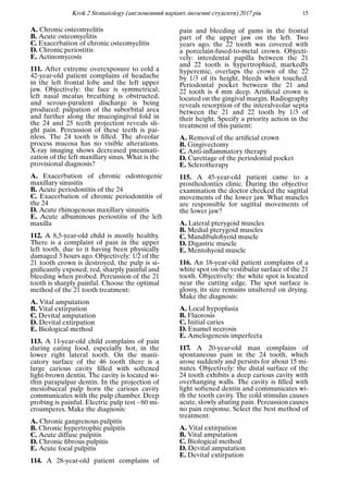 Krok 2 Stomatology (англомовний варiант, iноземнi студенти) 2017 рiк 15
A. Chronic osteomyelitis
B. Acute osteomyelitis
C. Exacerbation of chronic osteomyelitis
D. Chronic periostitis
E. Actinomycosis
111. After extreme overexposure to cold a
42-year-old patient complains of headache
in the left frontal lobe and the left upper
jaw. Objectively: the face is symmetrical;
left nasal meatus breathing is obstructed,
and serous-purulent discharge is being
produced; palpation of the suborbital area
and further along the mucogingival fold in
the 24 and 25 teeth projection reveals sli-
ght pain. Percussion of these teeth is pai-
nless. The 24 tooth is ﬁlled. The alveolar
process mucosa has no visible alterations.
X-ray imaging shows decreased pneumati-
zation of the left maxillary sinus. What is the
provisional diagnosis?
A. Exacerbation of chronic odontogenic
maxillary sinusitis
B. Acute periodontitis of the 24
C. Exacerbation of chronic periodontitis of
the 24
D. Acute rhinogenous maxillary sinusitis
E. Acute albuminous periostitis of the left
maxilla
112. A 8,5-year-old child is mostly healthy.
There is a complaint of pain in the upper
left tooth, due to it having been physically
damaged 3 hours ago. Objectively: 1/2 of the
21 tooth crown is destroyed, the pulp is si-
gniﬁcantly exposed, red, sharply painful and
bleeding when probed. Percussion of the 21
tooth is sharply painful. Choose the optimal
method of the 21 tooth treatment:
A. Vital amputation
B. Vital extirpation
C. Devital amputation
D. Devital extirpation
E. Biological method
113. A 11-year-old child complains of pain
during eating food, especially hot, in the
lower right lateral tooth. On the masti-
catory surface of the 46 tooth there is a
large carious cavity ﬁlled with softened
light-brown dentin. The cavity is located wi-
thin parapulpar dentin. In the projection of
mesiobuccal pulp horn the carious cavity
communicates with the pulp chamber. Deep
probing is painful. Electric pulp test - 60 mi-
croamperes. Make the diagnosis:
A. Chronic gangrenous pulpitis
B. Chronic hypertrophic pulpitis
C. Acute diffuse pulpitis
D. Chronic ﬁbrous pulpitis
E. Acute focal pulpitis
114. A 28-year-old patient complains of
pain and bleeding of gums in the frontal
part of the upper jaw on the left. Two
years ago, the 22 tooth was covered with
a porcelain-fused-to-metal crown. Objecti-
vely: interdental papilla between the 21
and 22 tooth is hypertrophied, markedly
hyperemic, overlaps the crown of the 22
by 1/3 of its height, bleeds when touched.
Periodontal pocket between the 21 and
22 tooth is 4 mm deep. Artiﬁcial crown is
located on the gingival margin. Radiography
reveals resorption of the interalveolar septa
between the 21 and 22 tooth by 1/3 of
their height. Specify a priority action in the
treatment of this patient:
A. Removal of the artiﬁcial crown
B. Gingivectomy
C. Anti-inﬂammatory therapy
D. Curettage of the periodontal pocket
E. Sclerotherapy
115. A 45-year-old patient came to a
prosthodontics clinic. During the objective
examination the doctor checked the sagittal
movements of the lower jaw. What muscles
are responsible for sagittal movements of
the lower jaw?
A. Lateral pterygoid muscles
B. Medial pterygoid muscles
C. Mandibulohyoid muscle
D. Digastric muscle
E. Mentohyoid muscle
116. An 18-year-old patient complains of a
white spot on the vestibular surface of the 21
tooth. Objectively: the white spot is located
near the cutting edge. The spot surface is
glossy, its size remains unaltered on drying.
Make the diagnosis:
A. Local hypoplasia
B. Fluorosis
C. Initial caries
D. Enamel necrosis
E. Amelogenesis imperfecta
117. A 20-year-old man complains of
spontaneous pain in the 24 tooth, which
arose suddenly and persists for about 15 mi-
nutes. Objectively: the distal surface of the
24 tooth exhibits a deep carious cavity with
overhanging walls. The cavity is ﬁlled with
light softened dentin and communicates wi-
th the tooth cavity. The cold stimulus causes
acute, slowly abating pain. Percussion causes
no pain response. Select the best method of
treatment:
A. Vital extirpation
B. Vital amputation
C. Biological method
D. Devital amputation
E. Devital extirpation
 