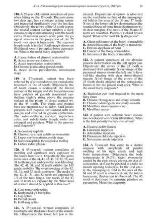 Krok 2 Stomatology (англомовний варiант, iноземнi студенти) 2017 рiк 16
118. A 25-year-old patient complains of pain
when biting on the 15 tooth. The pain arose
two days ago, has a constant aching nature
and increased signiﬁcantly over the last day.
Objectively: the crown of the 15 tooth is gray,
the medial contact surface exhibits a deep
carious cavity communicating with the tooth
cavity. Percussion causes acute pain, the gi-
ngival mucosa in the projection of the 25
tooth root apex is hyperemic. The regional
lymph node is tender. Radiograph shows an
ill-deﬁned zone of periapical bone destructi-
on. What is the most likely diagnosis?
A. Exacerbation of chronic periodontitis
B. Acute serous periodontitis
C. Acute suppurative periodontitis
D. Chronic granulating periodontitis
E. Acute serous periodontitis, intoxication
stage
119. A 27-year-old patient has been
referred by a prosthodontist for endodontic
treatment of the 45 tooth. Objectively: the
45 tooth crown is destroyed; the lateral
surface of the tongue and the buccal mucosa
have patches of grayish macerated epi-
thelium slightly rising above the mucosa
surface at the points of direct contact wi-
th the 45 tooth. The uvula and palatal
bars are stagnant-red in color; hard palate
presents with papulae surrounded with red
margin and covered in grayish epithelium.
The submandibular, cervical, supraclavi-
cular, and subclavicular lymph nodes are
enlarged and painless. What is the provisi-
onal diagnosis?
A. Secondary syphilis
B. Chronic recurrent aphthous stomatitis
C. Lupus erythematosus, patch stage
D. Soft leukoplakia (leucoplakia mollis)
E. Lichen ruber planus
120. A 43-year-old patient complains of
mobility and signiﬁcant neck exposure of
the lower front teeth. Objectively: the gums
in the area of the 44, 43, 42, 41, 31, 32, 33, and
34 teeth are pale and cyanotic, non-bleeding.
The 42, 41, 31, and 32 teeth exhibit the I-II
grade mobility. The overcrowding of the 42,
41, 31, and 32 teeth is present. The necks of
the 42, 41, 31, and 32 teeth are exposed by
1/2 of the root length, the necks of the 43
and 33 teeth are exposed by 1/4. What kind
of denture should be applied in this case?
A. Cast removable splint
B. Kurlyandsky’s bar splint
C. Cap splint
D. Partial crown
E. Half-ring splint
121. A 35-year-old woman complains of
toothache and thickened body of the mandi-
ble. Objectively: the lower left jaw is thi-
ckened, Dupuytren’s symptom is observed
on the vestibular surface of the mucogingi-
val fold in the area of the 36 and 37 teeth.
X-ray of the lower left jaw demonstrates the
rounded focus of bone tissue destruction wi-
th clear margins. The roots of the 36 and 37
teeth are resorbed. Puncture yielded brown
liquid. What is the most likely diagnosis?
A. Giant cell tumor of the body of mandible
B. Ameloblastoma of the body of mandible
C. Fibrous dysplasia of bone
D. Cancer of the body of mandible
E. Sarcoma of the body of mandible
122. A patient complains of the alveolar
process deformation on the left upper jaw.
Objectively: the crown of the 25 tooth is
destroyed with cariosity. X-ray image of the
paranasal sinuses shows the left one to have
veil-like shading with clear dome-shaped
margin. X-ray image of the crown of the
25 tooth shows absence of the periodontal
ﬁssure at the the palatal root apex. What is
the most likely diagnosis?
A. Radicular cyst that invaded in the maxi-
llary sinus
B. Chronic rhinogenous maxillary sinusitis
C. Chronic odontogenic maxillary sinusitis
D. Maxillary sinus mucosal cyst
E. Maxillary cancer
123. A patient with ischemic heart disease
has developed ventricular ﬁbrillation. What
is the ﬁrst-priority therapeutic action?
A. Electric deﬁbrillation
B. Lidocaine injection
C. Adrenaline injection
D. Potassium chloride injection
E. Novocaine amide injection
124. A 7-year-old boy came to a dental
surgeon with complaints of painful
swelling of his right cheek and high
body temperature. Objectively the body
temperature is 38,2oC, facial asymmetry
caused by the right cheek edema, no skin di-
scoloration, skin can be pinched in a fold, no
mouth opening reduction. In the oral cavi-
ty the mucogingival fold in the area of the
84 and 85 teeth is smoothed out, the fold is
hyperemic, ﬂuctuation is observed. The 85
tooth is destroyed by cariosity, painless on
percussion. Make the diagnosis:
 