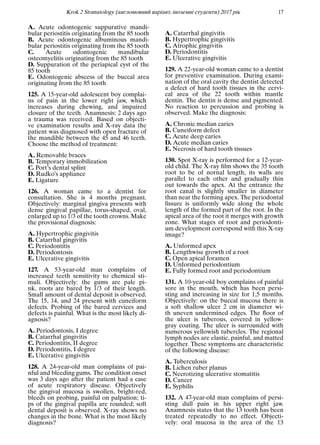 Krok 2 Stomatology (англомовний варiант, iноземнi студенти) 2017 рiк 17
A. Acute odontogenic suppurative mandi-
bular periostitis originating from the 85 tooth
B. Acute odontogenic albuminous mandi-
bular periostitis originating from the 85 tooth
C. Acute odontogenic mandibular
osteomyelitis originating from the 85 tooth
D. Suppuration of the periapical cyst of the
85 tooth
E. Odontogenic abscess of the buccal area
originating from the 85 tooth
125. A 15-year-old adolescent boy complai-
ns of pain in the lower right jaw, which
increases during chewing, and impaired
closure of the teeth. Anamnesis: 2 days ago
a trauma was received. Based on objecti-
ve examination results and X-ray data the
patient was diagnosed with open fracture of
the mandible between the 45 and 46 teeth.
Choose the method of treatment:
A. Removable braces
B. Temporary immobilization
C. Port’s dental splint
D. Rudko’s appliance
E. Ligature
126. A woman came to a dentist for
consultation. She is 4 months pregnant.
Objectively: marginal gingiva presents with
dense gingival papillae, torus-shaped, oval,
enlarged up to 1/3 of the tooth crowns. Make
the provisional diagnosis:
A. Hypertrophic gingivitis
B. Catarrhal gingivitis
C. Periodontitis
D. Periodontosis
E. Ulcerative gingivitis
127. A 53-year-old man complains of
increased teeth sensitivity to chemical sti-
muli. Objectively: the gums are pale pi-
nk, roots are bared by 1/3 of their length.
Small amount of dental deposit is observed.
The 15, 14, and 24 present with cuneiform
defects. Probing of the bared cervices and
defects is painful. What is the most likely di-
agnosis?
A. Periodontosis, I degree
B. Catarrhal gingivitis
C. Periodontitis, II degree
D. Periodontitis, I degree
E. Ulcerative gingivitis
128. A 24-year-old man complains of pai-
nful and bleeding gums. The condition onset
was 3 days ago after the patient had a case
of acute respiratory disease. Objectively
the gingival mucosa is swollen, bright-red,
bleeds on probing, painful on palpation; ti-
ps of the gingival papilla are rounded; soft
dental deposit is observed. X-ray shows no
changes in the bone. What is the most likely
diagnosis?
A. Catarrhal gingivitis
B. Hypertrophic gingivitis
C. Atrophic gingivitis
D. Periodontitis
E. Ulcerative gingivitis
129. A 22-year-old woman came to a dentist
for preventive examination. During exami-
nation of the oral cavity the dentist detected
a defect of hard tooth tissues in the cervi-
cal area of the 22 tooth within mantle
dentin. The dentin is dense and pigmented.
No reaction to percussion and probing is
observed. Make the diagnosis:
A. Chronic median caries
B. Cuneiform defect
C. Acute deep caries
D. Acute median caries
E. Necrosis of hard tooth tissues
130. Spot X-ray is performed for a 12-year-
old child. The X-ray ﬁlm shows the 35 tooth
root to be of nornal length, its walls are
parallel to each other and gradually thin
out towards the apex. At the entrance the
root canal is slightly smaller in diameter
than near the forming apex. The periodontal
ﬁssure is uniformly wide along the whole
length of the formed part of the root. In the
apical area of the root it merges with growth
zone. What stages of root and periodonti-
um development correspond with this X-ray
image?
A. Unformed apex
B. Lengthwise growth of a root
C. Open apical foramen
D. Unformed periodontium
E. Fully formed root and periodontium
131. A 10-year-old boy complains of painful
sore in the mouth, which has been persi-
sting and increasing in size for 1,5 months.
Objectively: on the buccal mucosa there is
a soft shallow ulcer 2 cm in diameter wi-
th uneven undermined edges. The ﬂoor of
the ulcer is tuberous, covered in yellow-
gray coating. The ulcer is surrounded with
numerous yellowish tubercles. The regional
lymph nodes are elastic, painful, and matted
together. These symptoms are characteristic
of the following disease:
A. Tuberculosis
B. Lichen ruber planus
C. Necrotizing ulcerative stomatitis
D. Cancer
E. Syphilis
132. A 47-year-old man complains of persi-
sting dull pain in his upper right jaw.
Anamnesis states that the 13 tooth has been
treated repeatedly to no effect. Objecti-
vely: oral mucosa in the area of the 13
 