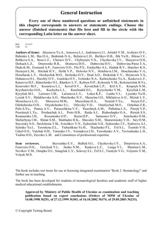 ББК 54.1я73
УДК 61
Authors of items: Aksonova Ye.A., Amosova L.I., Andrianova I.I., Artiukh V.M., Avdieiev O.V.,
Babenko L.M., Bas O.A., Bedeniuk O.A., Beliaieva L.H., Bielikov O.B., Bik Ya.H., Bilous I.V.,
Bobkova S.A., Bosa L.F., Chernov D.V., Chyhrynets V.N., Chyzhevsky I.V., Denysova O.H.,
Derkach L.Z., Dmytrenko R.R., Dontsova D.O., Dubrovina O.V., Dubrovina-Parus T.A.,
Duda K.M., Eismund A.P., Fastovets O.O., Flis P.S., Furdychko A.I., Haiduk R.V., Hanchev K.S.,
Herasym L.M., Hirchak H.V., Holik V.P., Holovko N.V., Holubieva I.M., Honcharenko V.A.,
Honcharuk L.V., Hordiychuk M.O., Horlenko O.V., Hrad A.O., Hrekuliak V.V., Hrynovets V.S.,
Hubanova O.I., Hurzhiy O.V., Ivanitska O.V., Ivchenko N.A., Kalinichenko Yu.A., Kaskova L.F.,
Katurova H.F., Kharchenko O.I., Kharkov L.V., Kobryn O.P., Kolesnyk V.M., Kolomeichuk B.Ya.,
Konovalov M.F., Kosarieva L.I., Koval O.V., Kovalchuk L.P., Kril A.Y., Krupnyk N.M.,
Kryzhanivska O.O., Kuchyrka L.I., Kutelmakh O.I., Kyrychenko V.M., Kyryliuk L.M.,
Kyryliuk M.I., Larionov I.M., Larionova L.V., Lokes K.P., Lunhu V.I., Lysenko Yu.H.,
Lysiuk S.V., Malakhovska A.O., Marchenko N.V., Mazurina I.O., Mikhalova A.O., Miziuk L.V.,
Moiseitseva L.O., Morozova M.M., Muzychina H.A., Nemish T.Yu., Nesyn O.F.,
Odzhubeiska O.D., Onyshchenko S.I., Orlovsky V.O., Ostafiychuk M.O., Ozhohan Z.R.,
Palis S.Yu., Pantus A.V., Parasochkina V.V., Pasechnyk A.M., Pidlubna L.S., Piuryk V.P.,
Posolenyk L.Ya., Prodanchuk A.I., Prots H.B., Raida A.I., Riaboshapko O.A., Riznyk S.S.,
Romanenko I.H., Rozumenko O.P., Ruzin H.P., Samsonov O.V., Senchenko O.M.,
Shcherbyna I.M., Shmat S.M., Shubladze H.K., Shuvalov S.M., Shuturminsky V.H., Siry O.M.,
Stavytsky S.O., Strelchenia T.M., Svirchkov V.N., Sydorchuk S.H., Sydorenko I.V., Sydorova A.I.,
Sylenko Yu.I., Tereshyna Z.L., Tiuhashkina Ye.H., Tkachenko P.I., Tril S.I., Tsentilo V.H.,
Udod O.O., Valchuk O.H., Yatsenko I.V., Yermakova I.D., Yeroshenko A.V., Yevtushenko L.H.,
Yudina O.O., Zavoiko L.M. and Committees of professional expertise.
Item reviewers. Bezvushko E.V., Bulbyk O.I., Chyzhevsky I.V., Dmytriieva A.A.,
Fastovets O.O., Gerelyuk V.I., Ilenko N.M., Kaskova L.F., Lungu V.I., Muntian L.M.,
Novikov V.M., Ostapko O.I., Smagliuk L.V., Solovey S.I., Tril S.I., Tsentylo V.G., Volynets V.M.,
Volyak M.N.
The book includes test items for use at licensing integrated examination “Krok 2. Stomatology” and
further use in teaching.
The book has been developed for students of stomatological faculties and academic staff of higher
medical educational establishments.
Approved by Ministry of Public Health of Ukraine as examination and teaching
publication based on expert conclusions (Orders of MPH of Ukraine of
14.08.1998 №251, of 27.12.1999 №303, of 16.10.2002 №374, of 29.05.2003 №233).
© Copyright Testing Board.
General Instruction
Every one of these numbered questions or unfinished statements in
this chapter corresponds to answers or statements endings. Choose the
answer (finished statements) that fits best and fill in the circle with the
corresponding Latin letter on the answer sheet.
 