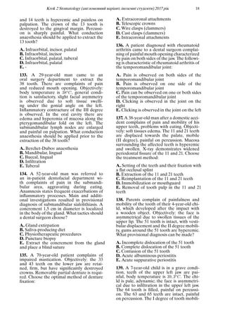 Krok 2 Stomatology (англомовний варiант, iноземнi студенти) 2017 рiк 18
and 14 teeth is hyperemic and painless on
palpation. The crown of the 13 tooth is
destroyed to the gingival margin. Percussi-
on is sharply painful. What conduction
anaesthesia should be applied to extract the
13 tooth?
A. Infraorbital, incisor, palatal
B. Infraorbital, incisor
C. Infraorbital, palatal, tuberal
D. Infraorbital, palatal
E. -
133. A 29-year-old man came to an
oral surgery department to extract the
38 tooth. There are complaints of pain
and reduced mouth opening. Objectively:
body temperature is 38oC, general condi-
tion is satisfactory, slight facial asymmetry
is observed due to soft tissue swelli-
ng under the gonial angle on the left.
Inﬂammatory contracture of the III degree
is observed. In the oral cavity there are
edema and hyperemia of mucosa along the
pterygomandibular fold on the left. The
submandibular lymph nodes are enlarged
and painful on palpation. What conduction
anaesthesia should be applied prior to the
extraction of the 38 tooth?
A. Berchet-Dubov anaesthesia
B. Mandibular, lingual
C. Buccal, lingual
D. Inﬁltration
E. Tuberal
134. A 52-year-old man was referred to
an in-patient dentofacial department wi-
th complaints of pain in the submandi-
bular area, aggravating during eating.
Anamnesis states frequent exacerbations of
inﬂammatory processes. Main and additi-
onal investigations resulted in provisional
diagnosis of submandibular sialolithiasis. A
concrement 1,5 cm in diameter is localized
in the body of the gland. What tactics should
a dental surgeon choose?
A. Gland extirpation
B. Saliva-producing diet
C. Physiotherapeutic procedures
D. Puncture biopsy
E. Extract the concrement from the gland
and place a blind suture
135. A 70-year-old patient complains of
impaired mastication. Objectively: the 33
and 43 teeth on the lower jaw are retai-
ned, ﬁrm, but have signiﬁcantly destroyed
crowns. Removable partial denture is requi-
red. Choose the optimal method of denture
ﬁxation:
A. Extracoronal attachments
B. Telescopic crowns
C. Wire clasps (clammers)
D. Cast clasps (clammers)
E. Intracoronal attachments
136. A patient diagnosed with rheumatoid
arthritis came to a dental surgeon complai-
ning of painful mouth opening characterized
by pain on both sides of the jaw. The followi-
ng is characteristic of rheumatoid arthritis of
the temporomandibular joint:
A. Pain is observed on both sides of the
temporomandibular joint
B. Pain is observed on one side of the
temporomandibular joint
C. Pain can be observed on one or both sides
of the temporomandibular joint
D. Clicking is observed in the joint on the
right
E. Clicking is observed in the joint on the left
137. A 38-year-old man after a domestic acci-
dent complains of pain and mobility of his
upper teeth, problems with eating. Objecti-
vely: soft tissues edema. The 11 and 21 teeth
are displaced towards the palate, mobile
(II degree), painful on percussion. Mucosa
surrounding the affected teeth is hyperemic
and swollen. X-ray demonstrates widened
periodontal ﬁssure of the 11 and 21. Choose
the treatment method:
A. Setting of the teeth and their ﬁxation with
a ﬂat occlusal splint
B. Extraction of the 11 and 21 teeth
C. Reimplantation of the 11 and 21 teeth
D. Immobilization or mouthguard
E. Removal of tooth pulp in the 11 and 21
teeth
138. Parents complain of painfulness and
mobility of the tooth of their 4-year-old chi-
ld, which developed after the impact with
a wooden object. Objectively: the face is
asymmetrical due to swollen tissues of the
upper lip. The 51 tooth is intact, with vesti-
bular displacement and the II degree mobili-
ty, gums around the 51 tooth are hyperemic.
What provisional diagnosis can be made?
A. Incomplete dislocation of the 51 tooth
B. Complete dislocation of the 51 tooth
C. Contusion of the 51 tooth
D. Acute albuminous periostitis
E. Acute suppurative periostitis
139. A 7-year-old child is in a grave condi-
tion, teeth of the upper left jaw are pai-
nful, body temperature is 39, 3oC. The chi-
ld is pale, adynamic; the face is asymmetri-
cal due to inﬁltration in the upper left jaw.
The 64 tooth is ﬁlled, painful on percussi-
on. The 63 and 65 teeth are intact, painful
on percussion. The I degree of tooth mobili-
 