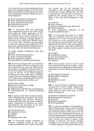 Krok 2 Stomatology (англомовний варiант, iноземнi студенти) 2017 рiк 19
ty is observed; pus is being discharged from
under the marginal gingiva of the 64 tooth.
The alveolar process is deformed at its vesti-
bular and palatine surfaces. Make the provi-
sional diagnosis:
A. Acute odontogenic osteomyelitis
B. Acute albuminous periostitis
C. Acute suppurative periostitis
D. Ossiﬁcation periostitis
E. Ewing’s sarcoma
140. A 4-year-old child has developed
acute spontaneous pain in the tooth on the
lower right jaw, which aggravates on biti-
ng. Objectively: in the 85 tooth there is a
deep carious cavity non-penetrating to the
dental cavity. Probing is sharply painful at
all points of the cavity ﬂoor. Painful reacti-
on to cold water stimulus and percussion
is observed; mucosa surrounding the 85 is
hyperemic. Submandibular lymphadenitis is
detected. Make the provisional diagnosis:
A. Acute pulpitis complicated with peri-
odontitis
B. Acute albuminous periostitis
C. Acute serous periodontitis
D. Acute suppurative pulpitis
E. Exacerbation of chronic periodontitis
141. An 18-year-old girl came to a dentist to
check the quality of ﬁssure sealing that had
been performed one year ago. Objectively:
the sealant is completely retained in the 17,
16, 26, 27, 37, and 47. No sealant was detected
in the 36 and 46, in the distal longitudi-
nal ﬁssures of these teeth there is softened
enamel. Fedorov-Volodkina Hygiene Index
is 2,5. What tactics regarding the 36 and 46
should the dentist choose in this case?
A. Preventive ﬁlling
B. Repeated noninvasive sealing
C. Invasive sealing
D. Applications with ﬂuorine-containing gel
E. Electrophoresis of calcium-containing
solution
142. A patient needs the 36 tooth extracted.
After administering anaesthesia the doctor
started applying the elevator. However,
immediately after that the patient suddenly
paled, complained of dizziness, ear noise,
and blackout and slid down in the chair.
What is the most likely diagnosis?
A. Unconsciousness
B. Anaphylactic shock
C. Collapse
D. Shock
E. Hypoglycemic coma
143. A 54-year-old patient complains of
frequent crunching sound in the right
temporomandibular joint, which developed
one month ago. In the morning the
crunching is more frequent and decreases
towards the evening. Objectively: the face
is symmetrical, the skin above the joint is
unaltered, the mouth opens by 2,9 mm.
What is the most likely diagnosis in this
case?
A. Arthrosis
B. Acute arthritis
C. Temporomandibular joint dislocation
D. Chronic arthritis
E. Pain dysfunction syndrome of the
temporomandibular joint
144. A 34-year-old man came to a dental
clinic for extraction of the 26 tooth. After
application of 1,7 ml of Ultracain (Articai-
ne) solution for local anaesthesia the pati-
ent developed general fatigue and nausea.
Objectively: the skin is pale, cold, cyanotic,
covered in clammy sweat; BP is 60/40 mm
Hg. What urgent condition did the patient
develop?
A. Collapse
B. Anaphylactic shock
C. Loss of consciousness
D. Bronchial asthma
E. Urticaria
145. Carious cavities of the 11 and 21 teeth
were detected during the preventive exami-
nation of a 20-year-old patient. What materi-
al should be used to ﬁll the detected caviti-
es?
A. Microhybrid composite
B. Macroﬁlled composite
C. Amalgam
D. Phosphate cement
E. Plastic
146. A 14-year-old boy complains of rapid
wearing-off of tooth crowns. Objectively:
tooth crowns are worn-off by 1/3. Enamel
easily chips off and is pale gray in color.
Make the diagnosis:
A. Stainton-Capdepont syndrome
B. Dentinogenesis imperfecta
C. Fluorosis
D. Systemic hypoplasia
E. Focal hypoplasia
147. A patient complains of periodical gi-
ngival hemorrhages during tooth brushing
and increased teeth sensitivity to thermal
and chemical stimuli, which persist for the
last 6 years. On examination the gums are
swollen and hyperemic. Periodontal pockets
are 5 mm deep with serous purulent content,
tooth cervices are bared, I degree tooth
mobility is observed. On X-ray: irregular
resorption of of alveolar septa up to their
1/2. What diagnosis corresponds with the gi-
 
