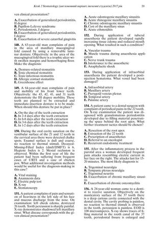 Krok 2 Stomatology (англомовний варiант, iноземнi студенти) 2017 рiк 20
ven clinical presentation?
A. Exacerbation of generalized periodontitis,
II degree
B. Papillon-Lefevre syndrome
C. Periodontosis, I degree
D. Exacerbation of generalized periodontitis,
I degree
E. Exacerbation of severe catarrhal gingivitis
148. A 63-year-old man complains of pain
in the area of maxillary mucogingival
fold caused by using a removable lami-
nar denture. Objectively: in the area of the
mucogingival fold there is a trophic ulcer wi-
th swollen margins and hemorrhaging ﬂoor.
Make the diagnosis:
A. Denture-related stomatitis
B. Toxic chemical stomatitis
C. Toxic infectious stomatitis
D. Allergic contact stomatitis
E. Greenhouse effect
149. A 64-year-old man complains of pain
and mobility of his front lower teeth.
Objectively: the 43, 42, 41, and 31 teeth
demonstrate the III degree mobility. These
teeth are planned to be extracted and
immediate-insertion denture is to be made.
When should this denture be put in place?
A. On the day of the teeth extraction
B. In 2-4 days after the teeth extraction
C. In 6-8 days after the teeth extraction
D. In 3-6 days after the teeth extraction
E. In 1-2 days after the teeth extraction
150. During the oral cavity sanation on the
vestibular surface of the 21 and 12 teeth in
the cervical area there were detected chalky
spots. Enamel surface is dull and coarse,
no reaction to thermal stimuli. Decayed-
Missing-Filled Index (dmft/DMFT) is 6,
Hygiene Index is 2. Mesial occlusion is
observed. Within the ﬁrst year of life the
patient had been suffering from frequent
cases of URTI and a case of chicken
pox. What additional investigation methods
would be useful for the diagnosis-making in
this case?
A. Vital staining
B. Anamnesis data
C. Electric pulp test
D. X-ray
E. Stomatoscopy
151. A patient complains of pain and sensati-
on of heaviness in the left side of his face
and mucous discharge from the nose. On
examination: left cheek edema, destroyed
26 tooth. Tooth percussion is sharply painful.
X-ray demonstrates shadowed left maxillary
sinus. What disease corresponds with the gi-
ven clinical presentation?
A. Acute odontogenic maxillary sinusitis
B. Acute rhinogenic maxillary sinusitis
C. Chronic odontogenic maxillary sinusitis
D. Cyst of the maxillary sinus
E. Acute ethmoiditis
152. During application of tuberal
anaesthesia the patient developed rapidly
increasing tissue edema and reduced mouth
opening. What resulted in such a condition?
A. Vascular trauma
B. Muscle trauma during anaesthesia appli-
cation
C. Nerve trunk trauma
D. Intolerance to the anaesthetic
E. Anaphylactic shock
153. During application of infraorbital
anaesthesia the patient developed a posti-
njection hematoma. What vessel had been
damaged?
A. Infraorbital artery
B. Maxillary artery
C. Pterygoid venous plexus
D. Temporal artery
E. Palatine artery
154. A patient came to a dental surgeon with
complaint of periodical pains in the 22 tooth.
On X-ray examination the patient was di-
agnosed with granulomatous periodontitis
developed due to ﬁlling material penetrati-
ng the space behind the root apex. What
further treatment tactics should be chosen?
A. Resection of the root apex
B. Extraction of the 22 tooth
C. Prescription of anaesthetics
D. Referral to an oncologist
E. Recurrent endodontic treatment
155. After the inﬂammatory process in the
parotid area a woman developed frequent
pain attacks resembling electric current in
her face on the right. The attacks last for 15-
20 minutes. The most likely diagnosis is:
A. Trigeminal neuralgia
B. Tympanic plexus neuralgia
C. Trigeminal neuritis
D. Exacerbation of chronic maxillary sinusi-
tis
E. Exacerbation of chronic osteomyelitis
156. A 24-year-old woman came to a denti-
st to receive sanation. Objectively on the
masticatory surface of the 37 tooth there
is a deep carious cavity connected with the
dental cavity. The cavity probing is painless,
no reaction to thermal stimuli is observed
in the tooth, percussion is painless. EOD is
108 microamperes. X-ray shows traces of ﬁ-
lling material in the rooth canal of the 37
tooth, periodontal ﬁssure is enlarged and
 