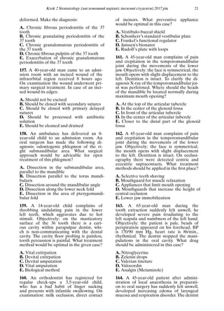 Krok 2 Stomatology (англомовний варiант, iноземнi студенти) 2017 рiк 21
deformed. Make the diagnosis:
A. Chronic ﬁbrous periodontitis of the 37
tooth
B. Chronic granulating periodontitis of the
37 tooth
C. Chronic granulomatous periodontitis of
the 37 tooth
D. Chronic ﬁbrous pulpitis of the 37 tooth
E. Exacerbation of chronic granulomatous
periodontitis of the 37 tooth
157. A 40-year-old man came to an admi-
ssion room with an incised wound of the
infraorbital region received 8 hours ago.
On examination the wound underwent pri-
mary surgical treatment. In case of an inci-
sed wound its edges:
A. Should not be excised
B. Should be closed with secondary sutures
C. Should be closed with primary delayed
sutures
D. Should be processed with antibiotic
solution
E. Should be cleaned and drained
158. An ambulance has delivered an 8-
year-old child to an admission room. An
oral surgeon has made the following di-
agnosis: odontogenic phlegmon of the ri-
ght submandibular area. What surgical
approach would be advicable for open
treatment of this phlegmon?
A. Dissection in the submandibular area,
parallel to the mandible
B. Dissection parallel to the torus mandi-
bularis
C. Dissection around the mandibular angle
D. Dissection along the lower neck fold
E. Dissection in the area of pterygomandi-
bular fold
159. A 14-year-old child complains of
throbbing undulating pain in the lower
left teeth, which aggravates due to hot
stimuli. Objectively: on the masticatory
surface of the 36 tooth there is a cari-
ous cavity within parapulpar dentin, whi-
ch is non-communicating with the dental
cavity. The cavity ﬂoor probing is painless,
tooth percussion is painful. What treatment
method would be optimal in the given case?
A. Vital extirpation
B. Devital extirpation
C. Devital amputation
D. Vital amputation
E. Biological method
160. An orthodontist has registered for
regular check-ups a 3,5-year-old child,
who has a bad habit of ﬁnger sucking
and presents with infantile swallowing. On
examination: milk occlusion, direct contact
of incisors. What preventive appliance
would be optimal in this case?
A. Vestibulo-buccal shield
B. Schonherr’s standard vestibular plate
C. Frankel’s functional regulator
D. Janssen’s bionator
E. Rudolf’s plate with loops
161. A 45-year-old man complains of pain
and crepitation in the temporomandibular
joint during the movements of the lower
jaw. Objectively: the face is symmetrical, the
mouth opens with slight displacement to the
left. Dentition is intact. To clarify the di-
agnosis X-ray of the temporomandibular joi-
nt was performed. Where should the heads
of the mandible be located normally during
maximum mouth opening?
A. At the top of the articular tubercle
B. In the center of the glenoid fossa
C. In front of the articular tubercle
D. In the center of the articular tubercle
E. Closer to the distal part of the glenoid
fossa
162. A 45-year-old man complains of pain
and crepitation in the temporomandibular
joint during the movements of the lower
jaw. Objectively: the face is symmetrical,
the mouth opens with slight displacement
to the left. Dentition is intact. On occlusi-
ography there were detected centric and
eccentric supracontacts. What treatment
methods should be applied in the ﬁrst place?
A. Selective teeth shaving
B. Mouthguard for muscle relaxation
C. Appliances that limit mouth opening
D. Mouthguards that increase the height of
central occlusion
E. Lower jaw immobilization
163. A 65-year-old man during the
tooth extraction suddenly felt unwell, he
developed severe pain irradiating to the
left scapula and numbness of the left hand.
Objectively: the patient is pale, beads of
perspiration appeared on his forehead, BP
is 170/90 mm Hg, heart rate is 86/min.,
rhythmical. The dentist stopped the mani-
pulations in the oral cavity. What drug
should be administered in this case?
A. Nitroglycerine
B. Zelenin drops
C. Valerian tincture
D. Valocordin
E. Analgin (Metamizole)
164. A 45-year-old patient after admini-
stration of local anaesthesia in preparati-
on to oral surgery has suddenly felt unwell,
developed increasing edema of laryngeal
mucosa and respiration disorder. The dentist
 