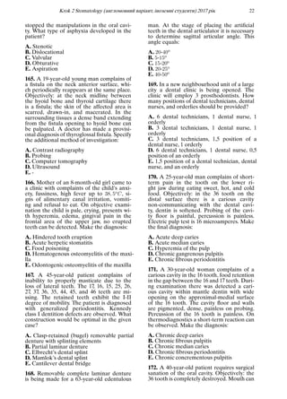 Krok 2 Stomatology (англомовний варiант, iноземнi студенти) 2017 рiк 22
stopped the manipulations in the oral cavi-
ty. What type of asphyxia developed in the
patient?
A. Stenotic
B. Dislocational
C. Valvular
D. Obturative
E. Aspiration
165. A 19-year-old young man complains of
a ﬁstula on the neck anterior surface, whi-
ch periodically reappears at the same place.
Objectively: at the neck midline between
the hyoid bone and thyroid cartilage there
is a ﬁstula; the skin of the affected area is
scarred, drawn-in, and macerated. In the
surrounding tissues a dense band extending
from the ﬁstula opening to hyoid bone can
be palpated. A doctor has made a provisi-
onal diagnosis of thyroglossal ﬁstula. Specify
the additional method of investigation:
A. Contrast radiography
B. Probing
C. Computer tomography
D. Ultrasound
E. -
166. Mother of an 8-month-old girl came to
a clinic with complaints of the child’s anxi-
ety, fussiness, high fever up to 38, 5oC, si-
gns of alimentary canal irritation, vomiti-
ng and refusal to eat. On objective exami-
nation the child is pale, crying, presents wi-
th hyperemia, edema, gingival pain in the
frontal area of the upper jaw, no erupted
teeth can be detected. Make the diagnosis:
A. Hindered tooth eruption
B. Acute herpetic stomatitis
C. Food poisoning
D. Hematogenous osteomyelitis of the maxi-
lla
E. Odontogenic osteomyelitis of the maxilla
167. A 45-year-old patient complains of
inability to properly masticate due to the
loss of lateral teeth. The 17, 16, 15, 25, 26,
27, 37, 36, 35, 44, 45, and 46 teeth are mi-
ssing. The retained teeth exhibit the I-II
degree of mobility. The patient is diagnosed
with generalized periodontitis. Kennedy
class I dentition defects are observed. What
construction would be optimal in the given
case?
A. Clasp-retained (bugel) removable partial
denture with splinting elements
B. Partial laminar denture
C. Elbrecht’s dental splint
D. Mamlok’s dental splint
E. Cantilever dental bridge
168. Removable complete laminar denture
is being made for a 63-year-old edentulous
man. At the stage of placing the artiﬁcial
teeth in the dental articulator it is necessary
to determine sagittal articular angle. This
angle equals:
A. 20-40
B. 5-15
C. 15-20
D. 20-25
E. 40-50
169. In a new neighbourhood unit of a large
city a dental clinic is being opened. The
clinic will employ 3 prosthodontists. How
many positions of dental technicians, dental
nurses, and orderlies should be provided?
A. 6 dental technicians, 1 dental nurse, 1
orderly
B. 3 dental technicians, 1 dental nurse, 1
orderly
C. 3 dental technicians, 1,5 position of a
dental nurse, 1 orderly
D. 6 dental technicians, 1 dental nurse, 0,5
position of an orderly
E. 1,5 position of a dental technician, dental
nurse, and an orderly
170. A 25-year-old man complains of short-
term pain in the tooth on the lower ri-
ght jaw during eating sweet, hot, and cold
food. Objectively: in the 36 tooth on the
distal surface there is a carious cavity
non-communicating with the dental cavi-
ty, dentin is softened. Probing of the cavi-
ty ﬂoor is painful, percussion is painless.
Electric pulp test is 16 microamperes. Make
the ﬁnal diagnosis:
A. Acute deep caries
B. Acute median caries
C. Hyperemia of the pulp
D. Chronic gangrenous pulpitis
E. Chronic ﬁbrous periodontitis
171. A 30-year-old woman complains of a
carious cavity in the 16 tooth, food retention
in the gap between the 16 and 17 teeth. Duri-
ng examination there was detected a cari-
ous cavity within mantle dentin with wide
opening on the approximal-medial surface
of the 16 tooth. The cavity ﬂoor and walls
are pigmented, dense, painless on probing.
Percussion of the 16 tooth is painless. On
thermodiagnostics a short-term reaction can
be observed. Make the diagnosis:
A. Chronic deep caries
B. Chronic ﬁbrous pulpitis
C. Chronic median caries
D. Chronic ﬁbrous periodontitis
E. Chronic concrementous pulpitis
172. A 40-year-old patient requires surgical
sanation of the oral cavity. Objectively: the
36 tooth is completely destroyed. Mouth can
 
