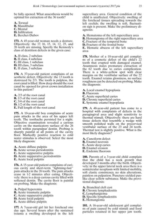 Krok 2 Stomatology (англомовний варiант, iноземнi студенти) 2017 рiк 23
be fully opened. What anaesthesia would be
optimal for extraction of the 36 tooth?
A. Torusal
B. Mandibular
C. Mental
D. Inﬁltration
E. Berchet-Dubov
173. A 45-year-old woman needs a denture.
Objectively: the 17, 16, 15, 14, 12, 25, and
26 teeth are missing. Specify the Kennedy’s
class of dentition defects in the given case:
A. II class, 2 subclass
B. II class, 4 subclass
C. III class, 1 subclass
D. III class, 3 subclass
E. II class, 3 subclass
174. A 37-year-old patient complains of an
aesthetic defect. Objectively: the 13 tooth is
destroyed by 2/3. The tooth is pulpless, the
root canal is ﬁlled. How deep should the root
canal be opened for pivot crown installation
in this patient?
A. 2/3 of the root canal
B. 1/3 of the root canal
C. 3/4 of the root canal
D. 1/2 of the root canal
E. Full length of the root canal
175. A 10-year-old boy complains of acute
pain attacks in the area of his upper left
teeth. The toothache persisted for a night.
Objective examination revealed a carious
cavity on the masticatory surface of the 26
tooth within parapulpar dentin. Probing is
sharply painful at all points of the cavity
ﬂoor. Markedly positive reaction to cold
water stimulus is observed. Select the most
likely diagnosis:
A. Acute diffuse pulpitis
B. Acute serous periodontitis
C. Acute suppurative pulpitis
D. Acute suppurative periodontitis
E. Acute local pulpitis
176. A 15-year-old patient complains of cari-
ous cavity and short-term ”lightning-fast”
pain attacks in the 26 tooth. The pain attacks
cease in 1-2 minutes after eating. Objecti-
vely: there is a deep carious cavity ﬁlled with
softened dentin. The cavity ﬂoor is painful
on probing. Make the diagnosis:
A. Pulpal hyperemia
B. Acute traumatic pulpitis
C. Acute suppurative pulpitis
D. Acute local pulpitis
E. Acute diffuse pulpitis
177. A 7-year-old girl hit her forehead one
day ago. Several hours after the sustained
trauma a swelling developed in the left
superciliary area. General condition of the
child is unaffected. Objectively: swelling of
the forehead tissues spreading towards the
left eyelids; the swelling is soft, ﬂuctuati-
on sign is present. Make the preliminary di-
agnosis:
A. Hematoma of the left superciliary area
B. Hemangioma of the right superciliary area
C. Fracture of the temporal bone
D. Fracture of the frontal bone
E. Hematic abscess of the left superciliary
area
178. Mother of a 10-year-old girl complai-
ns of a cosmetic defect of the child’s 22
tooth that erupted with damaged enamel.
Anamnesis states premature extraction of
the 62 tooth due to caries complication.
There is a white-yellow spot with clear
margins on the vestibular surface of the 22
tooth. Enamel retains glossiness, no surface
roughness can be detected on probing. Make
the diagnosis:
A. Local enamel hypoplasia
B. Fluorosis
C. Acute superﬁcial caries
D. Chronic superﬁcial caries
E. Systemic enamel hypoplasia
179. A 48-year-old patient has come to a
hospital with complaints of defects in the
paragingival area and slight sensitivity to
thermal stimuli. Objectively: there are hard
tissue defects that resemble a wedge with
smooth polished walls on the precervical
vestibular surface of the 23 and 24 teeth.
Thermal test is slightly positive. What is the
most likely diagnosis?
A. Cuneiform defect
B. Enamel necrosis
C. Acute deep caries
D. Enamel erosion
E. Endemic ﬂuorosis
180. Parents of a 3-year-old child complain
that the child has a neck growth that
developed 3 months after the birth. Objecti-
vely: in the upper lateral neck area there is a
semicircular neoplasm with limited mobility,
soft elastic consistency, no skin alterations,
painless on palpation. Puncture yielded pus-
like clear yellow substance. Make the provi-
sional diagnosis:
A. Branchial cleft cyst
B. Chronic lymphadenitis
C. Lymphangioma
D. Speciﬁc lymphadenitis
E. Hemangioma
181. A 16-year-old adolescent girl complai-
ns of pain caused by cold stimuli and food
particles retained in her upper jaw tooth.
 