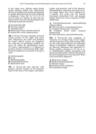 Krok 2 Stomatology (англомовний варiант, iноземнi студенти) 2017 рiк 26
in the tragus area, clicking sound during
mouth opening, stuffed ears. Objectively:
the face is symmetrical, mouth opening path
is straight. Dentition defect can be estimated
as Kennedy I class; the 18, 17, 16, 26, 27,
and 28 teeth are missing. In this case the
load would be the most traumatizing for the
following anatomical structure:
A. Interarticular disk
B. Articular capsule
C. Articular head
D. Distal slope of the articular tubercle
E. Socket ﬂoor of the temporal bone
198. A 50-year-old man complains of bared
dental cervices on his upper and lower
jaws. Objectively: the teeth and dentition
are intact, clinical crowns are elongated,
the teeth have no pathologic mobility, are
worn off within the physiological norm.
To remove supracontacts it is planned to
perform selective teeth shaving. What addi-
tional investigation is necessary in the given
case?
A. Occlusiography
B. X-ray
C. Masticatiography
D. Gnathodynamometry
E. Mastication tests
199. A 28-year-old man presents with
profuse caseous coating on the posterior
third of the back of his tongue, soft palate,
tonsils, and posterior wall of the pharynx.
Submandibular, submental and deep cervi-
cal lymph nodes have been enlarged for
4 months. Two weeks ago the patient
developed intermittent fever and general
fatigue. Select the correct sequence of HIV
diagnosing:
A. Enzymoimmunoassay, immunoblotting
(Western-Blot)
B. CD4 cell count, enzymoimmunoassay
C. Complete blood count, viral load
D. Complete blood count, enzymoi-
mmunoassay
E. Viral cultivation, enzymoimmunoassay
200. A 38-year-old man complains of
sensation of a foreign body on his tongue
and development of gag reﬂex during talki-
ng. The signs appeared after the prolonged
taking of antibiotics. Objective examinati-
on detected thickened and pigmented ﬁ-
liform papillae enlarged to 2-3 cm in si-
ze. Histologically papillar hyperplasia and
marked keratinization without alteration of
the surrounding tissues were detected. What
is the most likely diagnosis?
A. Black hairy tongue
B. Median rhomboid glossitis
C. Fissured tongue
D. Glossitis areata exfoliativa
E. Geographic tongue
 