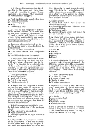 Krok 2 Stomatology (англомовний варiант, iноземнi студенти) 2017 рiк 1
1. A 27-year-old man complains of teeth
mobility in his upper and lower jaws.
Objectively: dentition is intact. Central
occlusion is determined. What examinati-
on methods should be applied?
A. Analysis of diagnostic models of the jaws
B. Gnathodynamometry
C. Masticatiography
D. X-ray
E. Electromyography
2. A 47-year-old man complains of mobility
of the artiﬁcial crown on the 36 tooth, whi-
ch was made 2 years ago. Objectively: the
36 tooth is covered with full metal swaged
crown. Crown decementation and dentin
demineralization are observed. What is the
cause of such complication?
A. The crown is loose at the tooth cervix
B. The crown edge is embedded into the
gingival pocket
C. There are interdental contacts
D. The crown contacts with antagonistic
teeth
E. Useful life of the crown is exceeded
3. A 48-year-old man complains of itchi-
ng gums. Objectively: the gums are ﬁrm;
cold water causes short-time pain in the
teeth. X-ray imaging shows osteosclerosis
of the alveolar septum: close-meshed bone
structure, the alveolar septum height and
intactness of the cortical plates is retained.
What is the most likely diagnosis?
A. Initial periodontosis
B. Atrophic gingivitis
C. Initial periodontitis
D. Periodontitis, stage I
E. Periodontosis, stage I
4. A 60-year-old man complains of stabbi-
ng pain near the root of the tongue on the
right, which develops during eating, especi-
ally sour food. Objectively: there is a swelli-
ng in the right submandibular area. On
palpation the submandibular gland is dense
and enlarged. Excretory duct oriﬁce of the
right submandibular gland is dilated and
produces mucopurulent secretion. What is
the most likely diagnosis?
A. Sialolithiasis of the submandibular gland
B. Calculous sialadenitis of the sublingual
gland
C. Acute suppurative lymphadenitis
D. Acute sialodochitis
E. Adenophlegmon of the right submandi-
bular area
5. A 19-year-old woman, an actress, complai-
ns of discoloration of her left maxillary
central incisor. One year ago the pulp of
this tooth was removed and the tooth was
ﬁlled. Gradually the tooth assumed grayish
color. Objectively the 11 is ﬁlled, discolored,
stable, painless on percussion. Deep occlusi-
on is observed. What part of the clinical
presentation contraindicates installation of
an all-porcelain crown?
A. Deep occlusion
B. Front teeth defects that cannot be
corrected with ﬁllings
C. Enamel hypoplasia with tooth deformati-
on and discoloration
D. Tooth discoloration
E. Devitalized teeth defects that cannot be
corrected with dental inlays
6. A 18-year-old woman needs a denture.
Objectively: the 21 tooth is dark gray in
color, devitalized; orthognathic occlusion is
observed. The tooth is to be covered with
plastic crown. What plastic should be used
to make the crown?
A. Sinma-M
B. Phtorax
C. Protacryl-M
D. Bacryl
E. Etacryl
7. A 58-year-old patient has made an appoi-
ntment to make a denture. Objectively: the
22 tooth is ﬁrm and intact. The alveolar crest
is atrophied; the palate is ﬂat. Removable
denture is to be made. What approach
regarding the 22 tooth should be chosen by
a dentist?
A. To make a telescopic crown
B. To retain the tooth
C. Removal of tooth pulp
D. Tooth extraction
E. To make a stump crown
8. A patient needs his 26 tooth extracted.
After application of tuberal anaesthesia
he developed general fatigue, nausea, and,
later, severe itching and skin rashes. What
complication occurred in the patient?
A. Urticaria
B. Anaphylactic shock
C. Collapse
D. Quincke’s edema
E. Unconsciousness
9. For a 24-year-old woman a Richmond
crown is being made to restore the crown
of the central maxillar incisor. The cap is
completed. What is the next step?
 