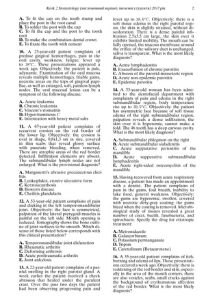 Krok 2 Stomatology (англомовний варiант, iноземнi студенти) 2017 рiк 2
A. To ﬁt the cap on the tooth stump and
place the post in the root canal
B. To solder the post with the cap
C. To ﬁt the cap and the post to the tooth
root
D. To make the combination dental crown
E. To ﬁxate the tooth with cement
10. A 25-year-old patient complains of
profuse gingival hemorrhages, pain in the
oral cavity, weakness, fatigue, fever up
to 38oC. These presentations appeared a
week ago. Objectively: the patient is pale,
adynamic. Examination of the oral mucosa
reveals multiple hemorrhages, friable gums,
necrotic areas on the tops of gingival papi-
llae, as well as enlarged, soft, painless lymph
nodes. The oral mucosal lesion can be a
symptom of the following disease:
A. Acute leukemia
B. Chronic leukemia
C. Vincent’s stomatitis
D. Hypovitaminosis C
E. Intoxication with heavy metal salts
11. A 67-year-old patient complains of
recurrent erosion on the red border of
the lower lip. Objectively: the erosion is
oval in shape, 0,8х1,3 sm in size, covered
in thin scabs that reveal glossy surface
with punctate bleeding, when removed.
There are atrophic areas of the red border
detected. Inﬁltration elements are absent.
The submandibular lymph nodes are not
enlarged. What is the provisional diagnosis?
A. Manganotti’s abrasive precancerous chei-
litis
B. Leukoplakia, erosive ulcerative form
C. Keratoacanthosis
D. Bowen’s disease
E. Cheilitis glandularis
12. A 53-year-old patient complains of pain
and clicking in the left temporomandibular
joint. Objectively: the face is symmetrical,
palpation of the lateral pterygoid muscles is
painful on the left side. Mouth opening is
reduced. Tomography shows the bone outli-
ne of joint surfaces to be smooth. Which di-
sease of those listed below corresponds with
this clinical presentation?
A. Temporomandibular joint disfunction
B. Rheumatic arthritis
C. Deforming arthrosis
D. Acute posttraumatic arthritis
E. Joint ankylosis
13. A 22-year-old patient complains of a pai-
nful swelling in the right parotid gland. A
week earlier the patient received a cheek
abrasion that healed under the purulent
crust. Over the past two days the patient
had been observing progressing pain and
fever up to 38, 6oC. Objectively: there is a
soft tissue edema in the right parotid regi-
on, the skin is slightly strained, without di-
scoloration. There is a dense painful inﬁ-
ltration 2,5x3,5 cm large, the skin over it
exhibits limited mobility. The mouth can be
fully opened, the mucous membrane around
the oriﬁce of the salivary duct is unchanged,
saliva is transparent. What is the most likely
diagnosis?
A. Acute lymphadenitis
B. Exacerbation of chronic parotitis
C. Abscess of the parotid-masseteric region
D. Acute non-epidemic parotitis
E. Epidemic parotitis
14. A 33-year-old woman has been admi-
tted to the dentofacial department with
complaints of pain and edema in the right
submandibular region, body temperature
rise up to 39, 5oC. Objectively: the patient
has asymmetric face because of soft tissue
edema of the right submandibular region,
palpation reveals a dense inﬁltration, the
skin over it is hyperemic, cannot make a
fold. The 46 tooth has a deep carious cavity.
What is the most likely diagnosis?
A. Submandibular phlegmon on the right
B. Acute submandibular sialadenitis
C. Acute suppurative periostitis of the
mandible
D. Acute suppurative submandibular
lymphadenitis
E. Acute right-sided osteomyelitis of the
mandible
15. Having recovered from acute respiratory
disease, a patient has made an appointment
with a dentist. The patient complains of
pain in the gums, foul breath, inability to
take food, general weakness. Objectively:
the gums are hyperemic, swollen, covered
with necrotic dirty-gray coating; the gums
bleed when the coating is removed. Microbi-
ological study of tissues revealed a great
number of cocci, bacilli, fusobacteria, and
spirochaete. Specify the drug for etiotropic
treatment:
A. Metronidazole
B. Galascorbinum
C. Potassium permanganate
D. Tripsin
E. Carotolinum (Betacarotene)
16. A 35-year-old patient complains of itch,
burning and edema of lips. These presentati-
ons occured a week ago. Objectively: there is
reddening of the red border and skin, especi-
ally in the area of the mouth corners, there
are also vesicles, scabs, small cracks against
the background of erythematous affection
of the red border. What is the most likely
diagnosis?
 
