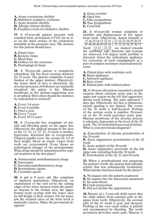 Krok 2 Stomatology (англомовний варiант, iноземнi студенти) 2017 рiк 3
A. Acute eczematous cheilitis
B. Multiform exudative erythema
C. Acute herpetic cheilitis
D. Allergic contact cheilitis
E. Exudative form of exfoliative cheilitis
17. A 47-year-old patient presents with
rounded bone protrusions 0,7-0,8 cm in si-
ze on the inner surface of the edentulous
mandible in the premolar area. The denture
for this patient should have:
A. Elastic liner
B. Kemeny clasps
C. Metal base
D. Oriﬁces for the exostoses
E. Dentogingival clasps
18. A 78-year-old patient is completely
edentulous. He has been wearing dentures
for 19 years. The patient complains of poor
ﬁxation of the upper denture. Objectively:
the lower third of face is shortened, the
alveolar processes of both jaws are markedly
atrophied, the palate is ﬂat. Mucous
membrane in the denture-supporting area
is atrophied. How often should the dentures
be remodelled or restored?
A. Every 3-4 years
B. Every 6 months
C. Once a year
D. Every 7 years
E. Every 10-12 years
19. A 12-year-old boy complains of pai-
nful and bleeding gums on his upper jaw.
Objectively the gingival margin in the area
of the 13, 12, 11, 21, 22, 23 teeth is swollen,
hyperemic, deformed due to overgrowths.
Gingival papilla cover the crowns by 1/3 of
their height, bleed on touch. Upper front
teeth are overcrowded. X-ray shows no
pathological changes of the periodontium.
What drugs should be administered for topi-
cal treatment in the ﬁrst place?
A. Nonsteroidal antiinﬂammatory drugs
B. Sclerosants
C. Steroidal antiinﬂammatory drugs
D. Keratoplastic agents
E. Cytostatic agents
20. A girl is 8 years old. She complains
of impaired mastication. Objectively: on
examination of the oral cavity the cutting
edges of her lower incisors touch the palati-
ne mucosa in the frontal area; the upper
frontal teeth overlap with the lower ones
by full height of their crowns. On the lower
jaw the occlusal curve of the front teeth is
markedly concave. Make the provisional di-
agnosis:
A. Deep overbite
B. Open bite
C. False prognathism
D. True prognathism
E. Cross bite
21. A 43-year-old woman complains of
mobility and displacement of her upper
front teeth. Objectively: dental formula is
17 16 15 14 13 12 11 21 22 23 24 25 26 27
47 46 45 44 43 42 41 31 32 33 34 35 36 37 .
Teeth 12 11 21 22 are slanted towards
the vestibular side, diastema and tremata
are observed, I-II degree teeth mobility is
detected. Select the orthodontic appliance
for correction of teeth misalignment as a
part of complex treatment of periodontal di-
sease:
A. Palatal plate with vestibular arch
B. Bynin appliance
C. Schwartz appliance
D. Katz crown
E. Palatal plate with inclined plane
22. A 44-year-old patient consulted a dental
surgeon about constant acute pain in the
upper jaw region on the left that aggravates
during teeth joining. The pain appeared 3
days ago. Objectively: the face is symmetric,
mouth opening is not limited. The crown
of the 26 tooth is half-decayed. Probing
of the carious cavity is painless. Percussi-
on of the 26 tooth provokes acute pain.
Mucous membrane of the alveolar process
is edematic, hyperemic at the level of the 26
tooth. The 26 tooth had been treated before.
What is your provisional diagnosis?
A. Exacerbation of chronic periodontitis of
the 26 tooth
B. Acute suppurative periodontitis of the 26
tooth
C. Acute pulpitis of the 26 tooth
D. Acute suppurative periostitis of the left
upper jaw extending from the 26 tooth
E. Periodontitis of the 26, 27, and 28 teeth
23. When a prosthodontist was preparing
the patient’s tooth, the patient had epileptic
seizure that was subsequently terminated.
What mistake had been made by the doctor?
A. No inquire into the patient anamnesis
B. No inquire into the antecedent anamnesis
C. No anaesthesia
D. Crude preparation
E. Did not decline the appointment
24. Parents of a 3-year-old child report that
the child suffers from constant pain in the
upper front teeth. Objectively: the coronal
part of the 61 tooth is gray and decayed.
Probing of the root canal oriﬁce is painful
and accompanied by bleeding. The tooth
percussion provokes acute pain. Mucosa is
 