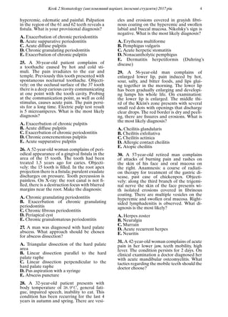 Krok 2 Stomatology (англомовний варiант, iноземнi студенти) 2017 рiк 4
hyperemic, edematic and painful. Palpation
in the region of the 61 and 62 teeth reveals a
ﬁstula. What is your provisional diagnosis?
A. Exacerbation of chronic periodontitis
B. Acute suppurative periodontitis
C. Acute diffuse pulpitis
D. Chronic granulating periodontitis
E. Exacerbation of chronic pulpitis
25. A 30-year-old patient complains of
a toothache caused by hot and cold sti-
muli. The pain irradiates to the ear and
temple. Previously this tooth presented with
spontaneous nocturnal toothache. Objecti-
vely: on the occlusal surface of the 37 tooth
there is a deep carious cavity communicating
at one point with the tooth cavity. Probing
at the communication point, as well as cold
stimulus, causes acute pain. The pain persi-
sts for a long time. Electric pulp test result
is 5 microamperes. What is the most likely
diagnosis?
A. Exacerbation of chronic pulpitis
B. Acute diffuse pulpitis
C. Exacerbation of chronic periodontitis
D. Chronic concrementous pulpitis
E. Acute suppurative pulpitis
26. A 52-year-old woman complains of peri-
odical appearance of a gingival ﬁstula in the
area of the 15 tooth. The tooth had been
treated 1,5 years ago for caries. Objecti-
vely: the 15 tooth is ﬁlled. In the root apex
projection there is a ﬁstula; purulent exudate
discharges on pressure. Tooth percussion is
painless. On X-ray: the root canal is not ﬁ-
lled, there is a destruction focus with blurred
margins near the root. Make the diagnosis:
A. Chronic granulating periodontitis
B. Exacerbation of chronic granulating
periodontitis
C. Chronic ﬁbrous periodontitis
D. Periapical cyst
E. Chronic granulomatous periodontitis
27. A man was diagnosed with hard palate
abscess. What approach should be chosen
for abscess dissection?
A. Triangular dissection of the hard palate
area
B. Linear dissection parallel to the hard
palate raphe
C. Linear dissection perpendicular to the
hard palate raphe
D. Pus aspiration with a syringe
E. Abscess puncture
28. A 32-year-old patient presents with
body temperature of 38, 9oC, general fati-
gue, impaired speech, inability to eat. This
condition has been recurring for the last 4
years in autumn and spring. There are vesi-
cles and erosions covered in grayish ﬁbri-
nous coating on the hyperemic and swollen
labial and buccal mucosa. Nikolsky’s sign is
negative. What is the most likely diagnosis?
A. Erythema multiforme
B. Pemphigus vulgaris
C. Acute herpetic stomatitis
D. Nonacantholytic pemphigus
E. Dermatitis herpetiformis (Duhring’s
disease)
29. A 56-year-old man complains of
enlarged lower lip, pain induced by hot,
sour, salty, and bitter foods, and lips glui-
ng together in the morning. The lower lip
has been gradually enlarging and developi-
ng lumps his whole life. On examination:
the lower lip is enlarged. The middle thi-
rd of the Klein’s zone presents with several
small red dots with openings that discharge
clear drops. The red border is dry and peeli-
ng, there are ﬁssures and erosions. What is
the most likely diagnosis?
A. Cheilitis glandularis
B. Cheilitis exfoliativa
C. Cheilitis actinica
D. Allergic contact cheilitis
E. Atopic cheilitis
30. A 57-year-old retired man complains
of attacks of burning pain and rashes on
the skin of his face and oral mucosa on
the right. Anamnesis: a course of radiati-
on therapy for treatment of the gastric di-
sease, past case of chickenpox. Objecti-
vely: along the third branch of the trigemi-
nal nerve the skin of the face presents wi-
th isolated erosions covered in ﬁbrinous
coating. There are multiple vesicles on the
hyperemic and swollen oral mucosa. Right-
sided lymphadenitis is observed. What di-
agnosis is the most likely?
A. Herpes zoster
B. Neuralgia
C. Murrain
D. Acute recurrent herpes
E. Neuritis
31. A 42-year-old woman complains of acute
pain in her lower jaw, teeth mobility, high
fever. The condition persists for 2 days. On
clinical examination a doctor diagnosed her
with acute mandibular osteomyelitis. What
tactics regarding the mobile teeth should the
doctor choose?
 