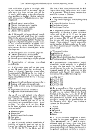 Krok 2 Stomatology (англомовний варiант, iноземнi студенти) 2017 рiк 6
with brief bouts of pain in the night, whi-
ch over time increased in duration. Objecti-
vely: there is a large carious cavity in the
24 tooth, which opens to the dental cavity,
deep probing is painful. Electric pulp test
is 80 microamperes. What is the most likely
diagnosis?
A. Chronic gangrenous pulpitis
B. Chronic concrementous pulpitis
C. Chronic hypertrophic pulpitis
D. Acute suppurative pulpitis
E. Chronic ﬁbrous pulpitis
40. A 14-year-old girl complains of bleedi-
ng gums and foul smell from her mouth.
Objectively: gingival mucosa is hyperemic,
pastose, hemorrhaging. Schiller-Pisarev test
is positive. Papillary marginal alveolar index
is 70%. Fedorov-Volodkina Hygiene Index
equals 3. X-ray of the frontal area of jaws
demonstrates retained cortical plate. Make
the diagnosis:
A. Chronic generalized catarrhal gingivitis
B. Chronic generalized periodontitis
C. Acute generalized catarrhal gingivitis
D. Chronic generalized hypertrophic gingivi-
tis
E. Exacerbation of chronic generalized
periodontitis
41. A 40-year-old man had his root canal
of the 34 tooth ﬁlled due to chronic ﬁ-
brous periodontitis. Soon the treated place
became painful. On X-ray the root canal of
the 34 tooth is ﬁlled to the root apex. What
tactics should the dentist choose to manage
the pain?
A. To prescribe physiotherapeutic procedures
B. To rinse with antiseptic mouthwash
C. To make insicion along the mucogingival
fold
D. To provide conduction anesthesia
E. To provide inﬁltration anesthesia
42. A 38-year-old patient with chronic
generalized periodontitis has been referred
for orthopedic treatment. Objectively:
dentitions are without gaps, the 12, 11, 21,
and 22 teeth are pulpless and exhibit I grade
mobility. The other teeth are ﬁrm. What
is the most aesthetic dental splint for the
anterior teeth?
A. Mamlok’s splint
B. Ring splint
C. Soldered combined crowns
D. Cap splint
E. Mouthguard
43. The 40-year-old woman complains of
inability to properly masticate due to the
loss of the following lateral teeth: 18, 16,
15, 25, 26, 28, 38, 35, 36, 44-46, and 48.
The rest of her teeth present with the I-II
degree of mobility. Generalized periodonti-
tis is observed. What denture construction
would be optimal in this case?
A. Removable dental splint
B. Clasp-retained (bugel) removable partial
denture
C. Removable laminar denture
D. Fixed dental bridge
E. Metal-based denture
44. A 55-year-old patient requires a denture.
Objectively: Kennedy’s I class dentition
defect; the 16, 17, 18, 26, 27, and 28 teeth
are missing. The patient presents with ﬁ-
xed occlusion. The 15 and 25 teeth have
low crowns with poor anatomic contours,
intact. Clasp-retained (bugel) removable
partial denture is being made for the pati-
ent. What ﬁxation system would be optimal
in this case?
A. Telescopic ﬁxation
B. Attachments
C. Roach clasp (clammer)
D. Aker-Roach combined clasp (clammer)
E. Continuous clasp (clammer)
45. A patient needs a clasp-retained (bugel)
removable partial denture. It is planned
to study the jaw model by means of a
parallelometer in order to determine the
required depth of the undercuts on the
abutment teeth. Specify the length of the
measuring rods used for this purpose:
A. 0,25 0,50 0,75
B. 0,15 0,40 0,65
C. 0,20 0,45 0,70
D. 0,30 0,55 0,80
E. 0,35 0,60 0,85
46. In a prostodontic clinic a partial lami-
nar denture for the upper jaw is being made
for a 53-year-old patient. Objectively: dental
formula is 14, 13, 12, 11, 21, 22, 23, 24, 27.
The teeth are ﬁrm, clinical crowns are tall
with pronounced equator. X-ray shows no
periapical changes in the periodontium of
the abutment teeth. What clasp ﬁxation is
optimal for this patient?
A. Planar
B. Sagittal
C. Diagonal
D. Transversal
E. Point
47. A 20-year-old man complains of missi-
ng tooth on the upper right jaw, aesthetic
defect. Objectively: the 12 tooth is absent,
adjacent teeth are intact, ﬁrm, with disti-
nct anatomical shape and tall crowns. Direct
occlusion is observed. During the interview
the patient was found out to have congeni-
 