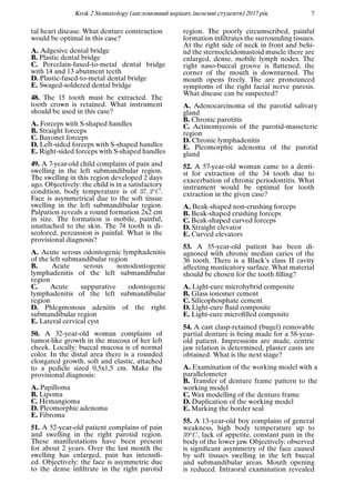 Krok 2 Stomatology (англомовний варiант, iноземнi студенти) 2017 рiк 7
tal heart disease. What denture construction
would be optimal in this case?
A. Adgesive dental bridge
B. Plastic dental bridge
C. Porcelain-fused-to-metal dental bridge
with 14 and 13 abutment teeth
D. Plastic-fused-to-metal dental bridge
E. Swaged-soldered dental bridge
48. The 15 tooth must be extracted. The
tooth crown is retained. What instrument
should be used in this case?
A. Forceps with S-shaped handles
B. Straight forceps
C. Bayonet forceps
D. Left-sided forceps with S-shaped handles
E. Right-sided forceps with S-shaped handles
49. A 7-year-old child complains of pain and
swelling in the left submandibular region.
The swelling in this region developed 2 days
ago. Objectively: the child is in a satisfactory
condition, body temperature is of 37, 3oC.
Face is asymmetrical due to the soft tissue
swelling in the left submandibular region.
Palpation reveals a round formation 2x2 cm
in size. The formation is mobile, painful,
unattached to the skin. The 74 tooth is di-
scolored, percussion is painful. What is the
provisional diagnosis?
A. Acute serous odontogenic lymphadenitis
of the left submandibular region
B. Acute serous nonodontogenic
lymphadenitis of the left submandibular
region
C. Acute suppurative odontogenic
lymphadenitis of the left submandibular
region
D. Phlegmonous adenitis of the right
submandibular region
E. Lateral cervical cyst
50. A 32-year-old woman complains of
tumor-like growth in the mucosa of her left
cheek. Locally: buccal mucosa is of normal
color. In the distal area there is a rounded
elongated growth, soft and elastic, attached
to a pedicle sized 0,5х1,5 cm. Make the
provisional diagnosis:
A. Papilloma
B. Lipoma
C. Hemangioma
D. Pleomorphic adenoma
E. Fibroma
51. A 52-year-old patient complains of pain
and swelling in the right parotid region.
These manifestations have been present
for about 2 years. Over the last month the
swelling has enlarged, pain has intensiﬁ-
ed. Objectively: the face is asymmetric due
to the dense inﬁltrate in the right parotid
region. The poorly circumscribed, painful
formation inﬁltrates the surrounding tissues.
At the right side of neck in front and behi-
nd the sternocleidomastoid muscle there are
enlarged, dense, mobile lymph nodes. The
right naso-buccal groove is ﬂattened, the
corner of the mouth is downturned. The
mouth opens freely. The are pronounced
symptoms of the right facial nerve paresis.
What disease can be suspected?
A. Adenocarcinoma of the parotid salivary
gland
B. Chronic parotitis
C. Actinomycosis of the parotid-masseteric
region
D. Chronic lymphadenitis
E. Pleomorphic adenoma of the parotid
gland
52. A 57-year-old woman came to a denti-
st for extraction of the 34 tooth due to
exacerbation of chronic periodontitis. What
instrument would be optimal for tooth
extraction in the given case?
A. Beak-shaped non-crushing forceps
B. Beak-shaped crushing forceps
C. Beak-shaped curved forceps
D. Straight elevator
E. Curved elevators
53. A 35-year-old patient has been di-
agnosed with chronic median caries of the
36 tooth. There is a Black’s class II cavity
affecting masticatory surface. What material
should be chosen for the tooth ﬁlling?
A. Light-cure microhybrid composite
B. Glass ionomer cement
C. Silicophosphate cement
D. Light-cure ﬂuid composite
E. Light-cure microﬁlled composite
54. A cast clasp-retained (bugel) removable
partial denture is being made for a 58-year-
old patient. Impressions are made, centric
jaw relation is determined, plaster casts are
obtained. What is the next stage?
A. Examination of the working model with a
parallelometer
B. Transfer of denture frame pattern to the
working model
C. Wax modelling of the denture frame
D. Duplication of the working model
E. Marking the border seal
55. A 13-year-old boy complains of general
weakness, high body temperature up to
39oC, lack of appetite, constant pain in the
body of the lower jaw. Objectively: observed
is signiﬁcant asymmetry of the face caused
by soft tissues swelling in the left buccal
and submandibular areas. Mouth opening
is reduced. Intraoral examination revealed
 