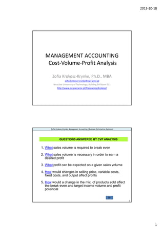 2013-10-18
1
MANAGEMENT ACCOUNTING
Cost-Volume-Profit Analysis
Zofia Krokosz-Krynke, Ph.D., MBA
zofia.krokosz-krynke@pwr.wroc.pl
Wroclaw University of Technology, Building B4 Room 521
http://www.ioz.pwr.wroc.pl/Pracownicy/krokosz/
2
Zofia Krokosz-Krynke: Management Accounting (Business Information Systems)
QUESTIONS ANSWERED BY CVP ANALYSIS
1. What sales volume is required to break even
2. What sales volume is necessary in order to earn a
desired profit
3. What profit can be expected on a given sales volume
4. How would changes in selling price, variable costs,
fixed costs, and output affect profits
5. How would a change in the mix of products sold affect
the break-even and target income volume and profit
potencial
 