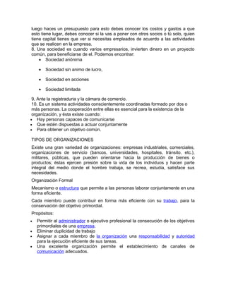 luego haces un presupuesto para esto debes conocer los costos y gastos a que
esto tiene lugar, debes conocer si la vas a poner con otros socios o tú solo, quien
tiene capital tienes que ver si necesitas empleados de acuerdo a las actividades
que se realicen en la empresa.
8. Una sociedad es cuando varios empresarios, invierten dinero en un proyecto
común, para beneficiarse de el. Podemos encontrar:
    • Sociedad anónima

    •   Sociedad sin animo de lucro,

    •   Sociedad en acciones

    •   Sociedad limitada

 9. Ante la registraduria y la cámara de comercio.
 10. Es un sistema actividades conscientemente coordinadas formado por dos o
 más personas. La cooperación entre ellas es esencial para la existencia de la
 organización, y ésta existe cuando:
• Hay personas capaces de comunicarse
• Que estén dispuestas a actuar conjuntamente
• Para obtener un objetivo común.

TIPOS DE ORGANIZACIONES
Existe una gran variedad de organizaciones: empresas industriales, comerciales,
organizaciones de servicio (bancos, universidades, hospitales, tránsito, etc.),
militares, públicas, que pueden orientarse hacia la producción de bienes o
productos; éstas ejercen presión sobre la vida de los individuos y hacen parte
integral del medio donde el hombre trabaja, se recrea, estudia, satisface sus
necesidades.
Organización Formal
Mecanismo o estructura que permite a las personas laborar conjuntamente en una
forma eficiente.
Cada miembro puede contribuir en forma más eficiente con su trabajo, para la
conservación del objetivo primordial.
Propósitos:
•   Permitir al administrador o ejecutivo profesional la consecución de los objetivos
    primordiales de una empresa.
•   Eliminar duplicidad de trabajo
•   Asignar a cada miembro de la organización una responsabilidad y autoridad
    para la ejecución eficiente de sus tareas.
•   Una excelente organización permite el establecimiento de canales de
    comunicación adecuados.
 