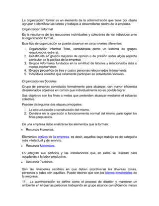 La organización formal es un elemento de la administración que tiene por objeto
agrupar o identificar las tareas y trabajos a desarrollarse dentro de la empresa.
Organización Informal
Es la resultante de las reacciones individuales y colectivas de los individuos ante
la organización formal.
Este tipo de organización se puede observar en cinco niveles diferentes:
    1. Organización Informal Total, considerada como un sistema de grupos
       relacionados entre sí.
    2. Constituida en grupos mayores de opinión o de presión sobre algún aspecto
       particular de la política de la empresa
    3. Grupos informales fundados en la similitud de labores y relacionados más o
       menos íntimamente.
    4. Grupos pequeños de tres y cuatro personas relacionados íntimamente.
    5. Individuos aislados que raramente participan en actividades sociales.

Organizaciones Sociales
Grupo de personas constituido formalmente para alcanzar, con mayor eficiencia
determinados objetivos en común que individualmente no es posible lograr.
Sus objetivos son los fines o metas que pretenden alcanzar mediante el esfuerzo
colectivo.
Pueden distinguirse dos etapas principales:
    1. La estructuración o construcción del mismo.
    2. Consiste en la operación o funcionamiento normal del mismo para lograr los
       fines propuestos.

En una empresa debe analizarse los elementos que la forman:
•    Recursos Humanos.

Elementos activos de la empresa, es decir, aquellos cuyo trabajo es de categoría
más intelectual y de servicio.
•    Recursos Materiales.

Lo integran sus edificios y las instalaciones que en éstos se realizan para
adoptarlas a la labor productiva.
•    Recursos Técnicos.

Son las relaciones estables en que deben coordinarse las diversas cosas,
personas o éstas con aquéllas. Puede decirse que son los bienes inmateriales de
la empresa.
11. La administración se define como el proceso de diseñar y mantener un
ambiente en el que las personas trabajando en grupo alcance con eficiencia metas
 
