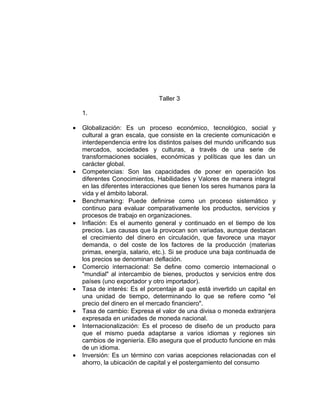Taller 3

    1.

•   Globalización: Es un proceso económico, tecnológico, social y
    cultural a gran escala, que consiste en la creciente comunicación e
    interdependencia entre los distintos países del mundo unificando sus
    mercados, sociedades y culturas, a través de una serie de
    transformaciones sociales, económicas y políticas que les dan un
    carácter global.
•   Competencias: Son las capacidades de poner en operación los
    diferentes Conocimientos, Habilidades y Valores de manera integral
    en las diferentes interacciones que tienen los seres humanos para la
    vida y el ámbito laboral.
•   Benchmarking: Puede definirse como un proceso sistemático y
    continuo para evaluar comparativamente los productos, servicios y
    procesos de trabajo en organizaciones.
•   Inflación: Es el aumento general y continuado en el tiempo de los
    precios. Las causas que la provocan son variadas, aunque destacan
    el crecimiento del dinero en circulación, que favorece una mayor
    demanda, o del coste de los factores de la producción (materias
    primas, energía, salario, etc.). Si se produce una baja continuada de
    los precios se denominan deflación.
•   Comercio internacional: Se define como comercio internacional o
    "mundial" al intercambio de bienes, productos y servicios entre dos
    países (uno exportador y otro importador).
•   Tasa de interés: Es el porcentaje al que está invertido un capital en
    una unidad de tiempo, determinando lo que se refiere como "el
    precio del dinero en el mercado financiero".
•   Tasa de cambio: Expresa el valor de una divisa o moneda extranjera
    expresada en unidades de moneda nacional.
•   Internacionalización: Es el proceso de diseño de un producto para
    que el mismo pueda adaptarse a varios idiomas y regiones sin
    cambios de ingeniería. Ello asegura que el producto funcione en más
    de un idioma.
•   Inversión: Es un término con varias acepciones relacionadas con el
    ahorro, la ubicación de capital y el postergamiento del consumo
 