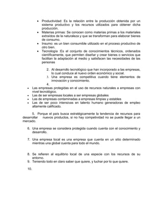 •   Productividad: Es la relación entre la producción obtenida por un
                sistema productivo y los recursos utilizados para obtener dicha
                producción.
            •   Materias primas: Se conocen como materias primas a los materiales
                extraídos de la naturaleza y que se transforman para elaborar bienes
                de consumo.
            •   Insumo: es un bien consumible utilizado en el proceso productivo de
                otro bien.
            •   Tecnología :Es el conjunto de conocimientos técnicos, ordenados
                científicamente, que permiten diseñar y crear bienes o servicios que
                facilitan la adaptación al medio y satisfacen las necesidades de las
                personas

                    2. Al desarrollo tecnológico que han incorporado a las empresas,
                       lo cual conduce al nuevo orden económico y social.
                    3. Una empresa es competitiva cuando tiene elementos de
                       innovación y conocimiento.
                    4.
   •     Las empresas protegidas en el uso de recursos naturales a empresas con
         nivel tecnológico.
   •     Las de ser empresas locales a ser empresas globales
   •     Las de empresas contaminadas a empresas limpias y estables
   •     Las de ser poco intensivas en talento humano generadoras de empleo
         altamente calificado.

      5. Porque el país busca estratégicamente la tendencia de recursos para
desarrollar nuevos productos, si no hay competividad no se puede llegar a un
mercado.

   6. Una empresa se considera protegida cuando cuenta con el conocimiento y
      desarrollo.

   7. Una empresa local es una empresa que cuenta en un sitio determinado
      mientras una global cuenta para todo el mundo.


   8. Se refieren al equilibrio local de una especie con los recursos de su
      entorno.
   9. Teniendo todo en claro saber que quiere, y luchar por lo que quiere.

   10.
 