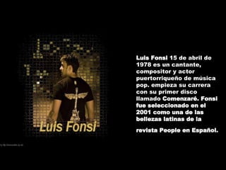 Luis Fonsi  15 de abril de 1978 es un cantante, compositor y actor puertorriqueño de música pop. empieza su carrera con su primer disco llamado  Comenzaré. Fonsi fue seleccionado en el 2001 como una de las bellezas latinas de la revista People en Español.   
