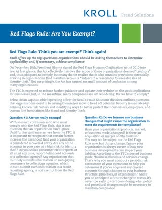 Red Flags Rule: Are You Exempt?


Red Flags Rule: Think you are exempt? Think again!
Kroll offers up the top questions organizations should be asking themselves to determine
applicability and, if necessary, achieve compliance
On December 18th, President Obama signed the Red Flags Program Clarification Act of 2010 into
law. At first glance, the Act effectively narrows the scope of those organizations deemed “creditors”
and, thus, obligated to comply, but many do not realize that it also contains provisions potentially
drawing in organizations that maintain accounts “subject to a reasonably foreseeable risk of
identity theft.” Not surprisingly, the Act has caused no small amount of confusion among
many organizations.

The FTC is expected to release further guidance and update their website on the Act’s implications
for businesses, but, in the meantime, many companies are left wondering: Do we have to comply?

Below, Brian Lapidus, chief operating officer for Kroll’s Fraud Solutions division, outlines questions
that organizations need to be asking themselves now to head off potential liability issues later–by
defining known risk factors and identifying ways to better protect their customers, employees, and
bottom line from crimes like fraud and identity theft.

Question #1: Are we really exempt?                    Question #2: Do we foresee any business
With so much confusion as to who must                 changes that might cause the organization to
comply with the Red Flags Rule, this is one           meet the requirements for compliance?
question that an organization can’t ignore.           Have your organization’s products, market,
Until further guidance arrives from the FTC, it       or business model changed? Is there an
is important to recognize that certain factors        acquisition or merger on the horizon?
increase the likelihood that your organization        You may not be subject to the Red Flags
is considered a covered entity. Are any of the        Rule now, but things change. Ensure your
accounts in your care at a high risk for identity     organization is always aware of how new
theft? Do you utilize consumer credit reports at      business developments can impact your
all or, at any time, report delinquent accounts       liability. According to the FTC’s posted business
to a collection agency? Any organization that         guide, “business models and services change.
routinely submits information on non-paying           That’s why you must conduct a periodic risk
consumers to collections agencies, which              assessment of your operations to help you
in turn submit such information to a credit           determine if you’ve acquired any covered
reporting agency, is not exempt from the Red          accounts through changes to your business
Flags Rule.                                           structure, processes, or organization.” And if
                                                      you do anticipate a future change in status, it’s
                                                      never too early to start considering what policy
                                                      and procedural changes might be necessary to
                                                      maintain compliance.
 