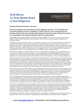Kroll Moves
To Grab Market Share
In Due Diligences

By Andrew Marshall of Consultifi, 27 April 2011

Kroll has realigned and repositioned its due diligence services. The US-based risk
consulting company aims to capitalize on what it sees as a very fast growing and
lucrative market, but also to protect itself against trends that could undercut its position.
For competitors, this presents strategic risks and opportunities.
The company issued a press release on 20 April on the shift. It called it “the launch of an expanded suite of Due
Diligence solutions that provide clients with the ability to meet all of their evolving compliance, regulatory and
information needs.”
Due diligence is a term that has its roots in US investment circles, but it has come to be shorthand for most forms of
systematic check before a large business transaction or new relationship: buying a company, investing in one,
forming a joint venture, hiring a senior member of staff, taking on a new sales agent or vendor, or bringing on board a
significant new client. It usually implies both a check of the public record and some form of reputational inquiry, either
through a media check and/or by person-to-person conversations. There is no accepted estimate of market size or
even definition; the term is used in legislation but means different things to different people.
As Kroll notes, regulatory initiatives should mean many more companies are seeking to conduct different forms of
DD, and for many types of business transaction. “The new offerings are specifically targeted to satisfy know-your-
customer (KYC), anti-money laundering (AML), global FCPA/UK Bribery Act and Third Party Vendor screening
regulations, and utilize people, process and technology to deliver client solutions in a time- and cost-effective way.”
The initiative behind this is the addition of Altegrity Risk International and its “next-generation, technology-driven due
diligence solutions” to Kroll’s existing services. At the premium end of the market, Kroll has long provided reputational
and investigative due diligences to financial institutions and corporate clients, often in the context of M&A. It has a
plausible case to have invented this market in the 1980s, and its reports are still considered a benchmark. But these
price at around $5,000 and are not always considered appropriate for firms that are assessing clients, sales agents,
account openings or new hires rather than acquisitions. Other competitors can deliver for much less, though Kroll
professionals would say that they do not cover the ground as systematically and that they cut corners.
At the product end of the market, Kroll has long had a Background Screening Group that conducted database-driven
screening inquiries with the consent and knowledge of the subject. The company had tried in vain for some years to
develop an indigenous product called “Capital Intelligence” that bridged the gap: lower cost, technologically driven,
using mainly open source public data. But internal schisms between the competing groups, combined with the
inherent problems of mixing production and sales models, had prevented this from ever taking off.
The Consulting Services Group had been working for three years to shape a new set of services, aligning each
offering, integrating them and offering them globally. Altegrity’s acquisition of Kroll provided the entity to help them do
this (ARI) and has removed some of the internal obstacles. The market is cyclical, and plunged in the wake of
financial problems in 2008-9; but it has recovered in the last twelve months, and Kroll will be hoping to establish its
new services as companies brush the dust off their expansion plans. It wants more market share and more profit.
If it works, this is a defining move for the company. It means that it can integrate products and work across borders to
service large clients with significant DD demand: financial services and corporates with high risk profiles like defence
companies, infrastructure and engineering, pharmaceuticals, extractive industries and even some technology
companies. “These expanded due diligence capabilities reflect the firm’s commitment to helping clients deal with
escalating regulatory and compliance requirements, as well as to supporting their drive to explore expansion
opportunities worldwide, particularly in emerging and high-risk markets,” said Kroll.
Kroll recognizes that the DD market is moving towards a more scaleable, technology driven solution that focuses on
speed and cost. “We have succeeded in merging the best of technology innovations with unique intelligence



      Contact: Andrew@Consultifi.com +1 202 590 8461 or +44 7730 700330 www.Consultifi.com
 
